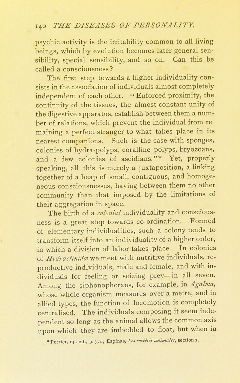 psychic activity is the irritabihty common to all living beings, which by evolution becomes later general sen- sibility, special sensibility, and so on. Can this be called a consciousness ? The first step towards a higher individuality con- sists in the association of individuals almost completely independent of each other.  Enforced proximity, the continuity of the tissues, the almost constant unity of the digestive apparatus, establish between them a num- ber of relations, which prevent the individual from re- maining a perfect stranger to what takes place in its nearest companions. Such is the case with sponges, colonies of hydra-polyps, coralline polyps, bryozoans, and a few colonies of ascidians.* Yet, properly speaking, all this is merely a juxtaposition, a linking together of a heap of small, contiguous, and homoge- neous consciousnesses, having between them no other community than that imposed by the limitations of their aggregation in space. The birth of a colonial individuality and conscious- ness is a great step towards co-ordination. Formed of elementary individualities, such a colony tends to transform itself into an individuality of a higher order, in which a division of labor takes place. In colonies of Hydractinidœ we meet with nutritive individuals, re- productive individuals, male and female, and with in- dividuals for feeling or seizing prey—in all seven. Among the siphonophorans, for example, in Agalma, whose whole organism measures over a metre, and in allied types, the function of locomotion is completely centralised. The individuals composing it seem inde- pendent so long as the animal allows the common axis upon which they are imbedded to float, but when in •Perrier, op. cit., p. 774 ; Espinas, Les sociétés animales, section a.