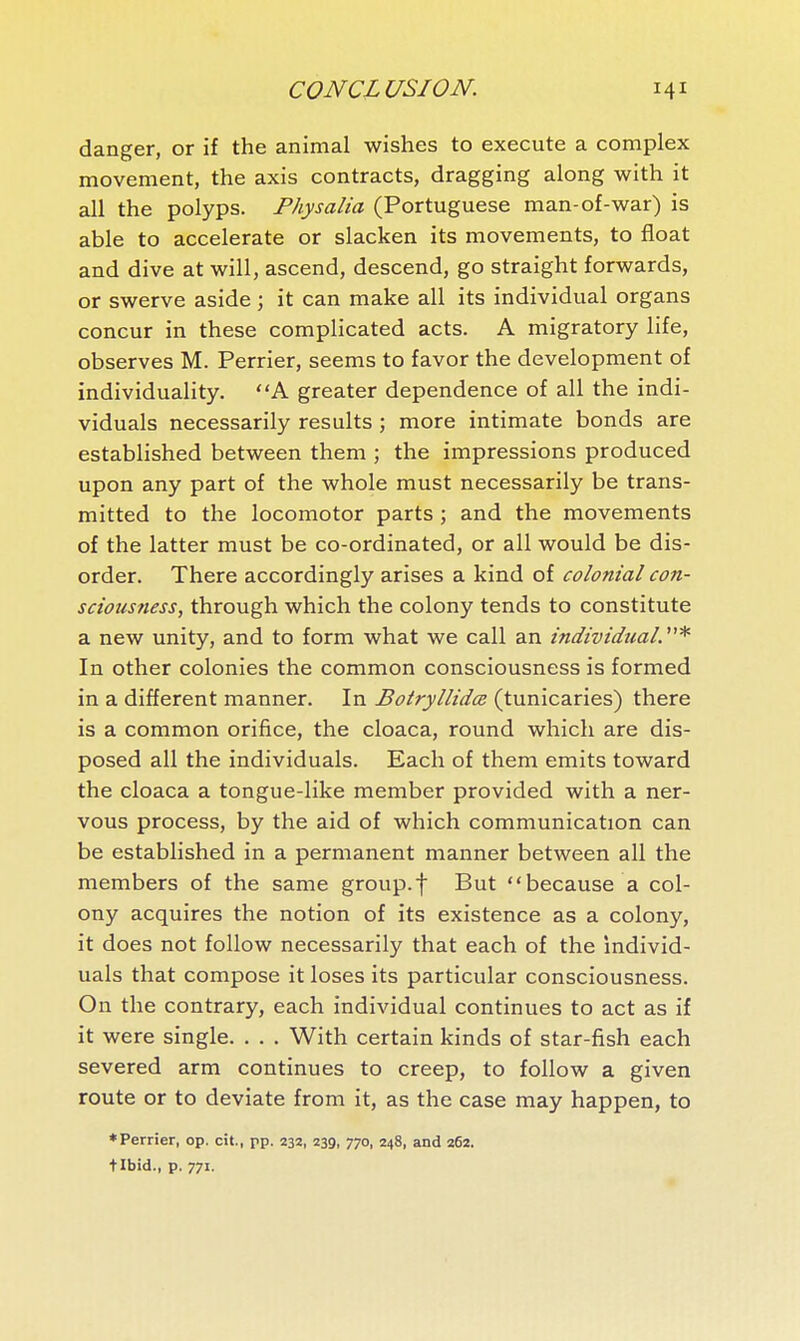 danger, or if the animal wishes to execute a complex movement, the axis contracts, dragging along with it all the polyps. Physalia (Portuguese man-of-war) is able to accelerate or slacken its movements, to float and dive at will, ascend, descend, go straight forwards, or swerve aside ; it can make all its individual organs concur in these complicated acts. A migratory life, observes M. Perrier, seems to favor the development of individuality. A greater dependence of all the indi- viduals necessarily results ; more intimate bonds are established between them ; the impressions produced upon any part of the whole must necessarily be trans- mitted to the locomotor parts ; and the movements of the latter must be co-ordinated, or all would be dis- order. There accordingly arises a kind of colonial con- sciousness, through which the colony tends to constitute a new unity, and to form what we call an individual.''* In other colonies the common consciousness is formed in a different manner. In Botryllidœ (tunicaries) there is a common orifice, the cloaca, round which are dis- posed all the individuals. Each of them emits toward the cloaca a tongue-like member provided with a ner- vous process, by the aid of which communication can be established in a permanent manner between all the members of the same group.f But because a col- ony acquires the notion of its existence as a colony, it does not follow necessarily that each of the individ- uals that compose it loses its particular consciousness. On the contrary, each individual continues to act as if it were single. . . . With certain kinds of star-fish each severed arm continues to creep, to follow a given route or to deviate from it, as the case may happen, to ♦Perrier, op. cit., pp. 232, 239, 770, 248, and 26a. tibid., p. 771.