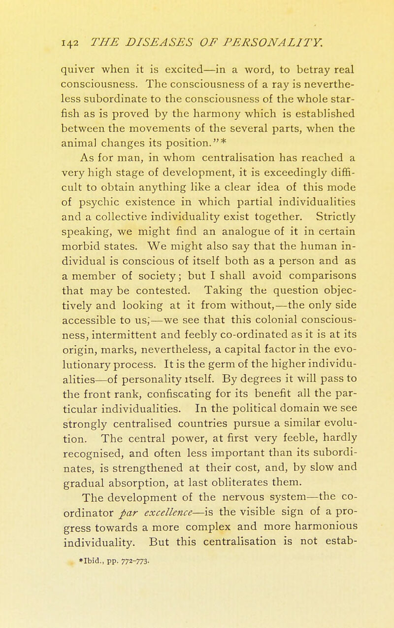 quiver when it is excited—in a word, to betray real consciousness. The consciousness of a ray is neverthe- less subordinate to the consciousness of the whole star- fish as is proved by the harmony which is established between the movements of the several parts, when the animal changes its position.* As for man, in whom centralisation has reached a very high stage of development, it is exceedingly diffi- cult to obtain anything like a clear idea of this mode of psychic existence in which partial individualities and a collective individuality exist together. Strictly speaking, we might find an analogue of it in certain morbid states. We might also say that the human in- dividual is conscious of itself both as a person and as a member of society ; but I shall avoid comparisons that may be contested. Taking the question objec- tively and looking at it from without,—the only side accessible to us,—we see that this colonial conscious- ness, intermittent and feebly co-ordinated as it is at its origin, marks, nevertheless, a capital factor in the evo- lutionary process. It is the germ of the higher individu- alities—of personality itself. By degrees it will pass to the front rank, confiscating for its benefit all the par- ticular individualities. In the political domain we see strongly centralised countries pursue a similar evolu- tion. The central power, at first very feeble, hardly recognised, and often less important than its subordi- nates, is strengthened at their cost, and, by slow and gradual absorption, at last obliterates them. The development of the nervous system—the co- ordinator par excellence—is the visible sign of a pro- gress towards a more complex and more harmonious individuality. But this centralisation is not estab- *Ibid., pp. 772-773-
