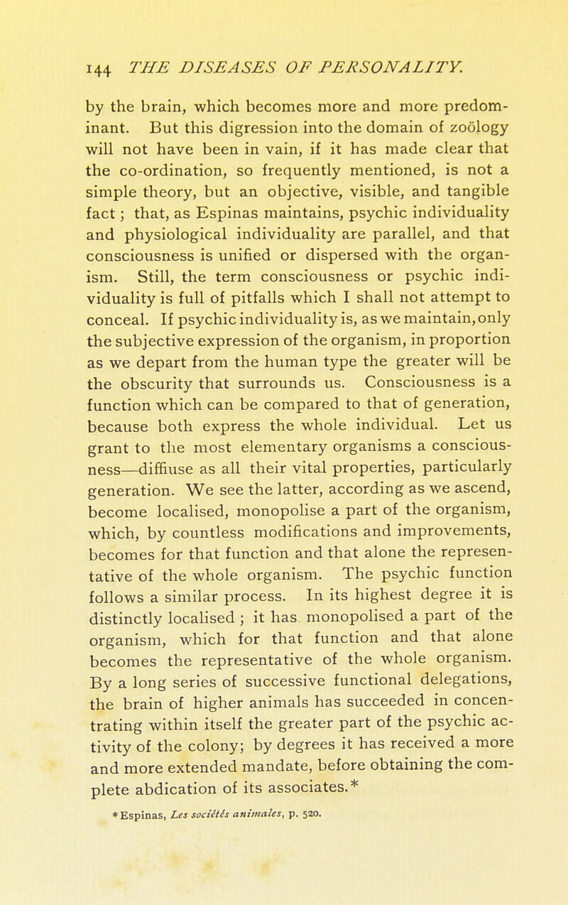 by the brain, which becomes more and more predom- inant. But this digression into the domain of zoology will not have been in vain, if it has made clear that the co-ordination, so frequently mentioned, is not a simple theory, but an objective, visible, and tangible fact ; that, as Espinas maintains, psychic individuality and physiological individuality are parallel, and that consciousness is unified or dispersed with the organ- ism. Still, the term consciousness or psychic indi- viduality is full of pitfalls which I shall not attempt to conceal. If psychic individuality is, as we maintain, only the subjective expression of the organism, in proportion as we depart from the human type the greater will be the obscurity that surrounds us. Consciousness is a function which can be compared to that of generation, because both express the whole individual. Let us grant to the most elementary organisms a conscious- ness—diffiuse as all their vital properties, particularly generation. We see the latter, according as we ascend, become localised, monopoHse a part of the organism, which, by countless modifications and improvements, becomes for that function and that alone the represen- tative of the whole organism. The psychic function follows a similar process. In its highest degree it is distinctly localised ; it has monopolised a part of the organism, which for that function and that alone becomes the representative of the whole organism. By a long series of successive functional delegations, the brain of higher animals has succeeded in concen- trating within itself the greater part of the psychic ac- tivity of the colony; by degrees it has received a more and more extended mandate, before obtaining the com- plete abdication of its associates.* * Espinas, Les sociétés animales, p. 520.