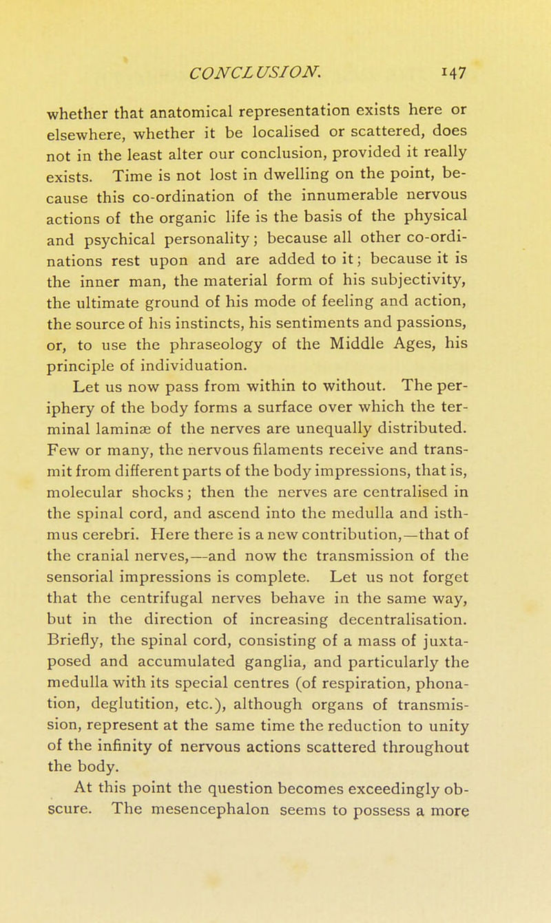 whether that anatomical representation exists here or elsewhere, whether it be localised or scattered, does not in the least alter our conclusion, provided it really exists. Time is not lost in dwelling on the point, be- cause this co-ordination of the innumerable nervous actions of the organic life is the basis of the physical and psychical personality ; because all other co-ordi- nations rest upon and are added to it ; because it is the inner man, the material form of his subjectivity, the ultimate ground of his mode of feeling and action, the source of his instincts, his sentiments and passions, or, to use the phraseology of the Middle Ages, his principle of individuation. Let us now pass from within to without. The per- iphery of the body forms a surface over which the ter- minal laminae of the nerves are unequally distributed. Few or many, the nervous filaments receive and trans- mit from different parts of the body impressions, that is, molecular shocks ; then the nerves are centralised in the spinal cord, and ascend into the medulla and isth- mus cerebri. Here there is a new contribution,—that of the cranial nerves,—and now the transmission of the sensorial impressions is complete. Let us not forget that the centrifugal nerves behave in the same way, but in the direction of increasing decentralisation. Briefly, the spinal cord, consisting of a mass of juxta- posed and accumulated ganglia, and particularly the medulla with its special centres (of respiration, phona- tion, deglutition, etc.), although organs of transmis- sion, represent at the same time the reduction to unity of the infinity of nervous actions scattered throughout the body. At this point the question becomes exceedingly ob- scure. The mesencephalon seems to possess a more