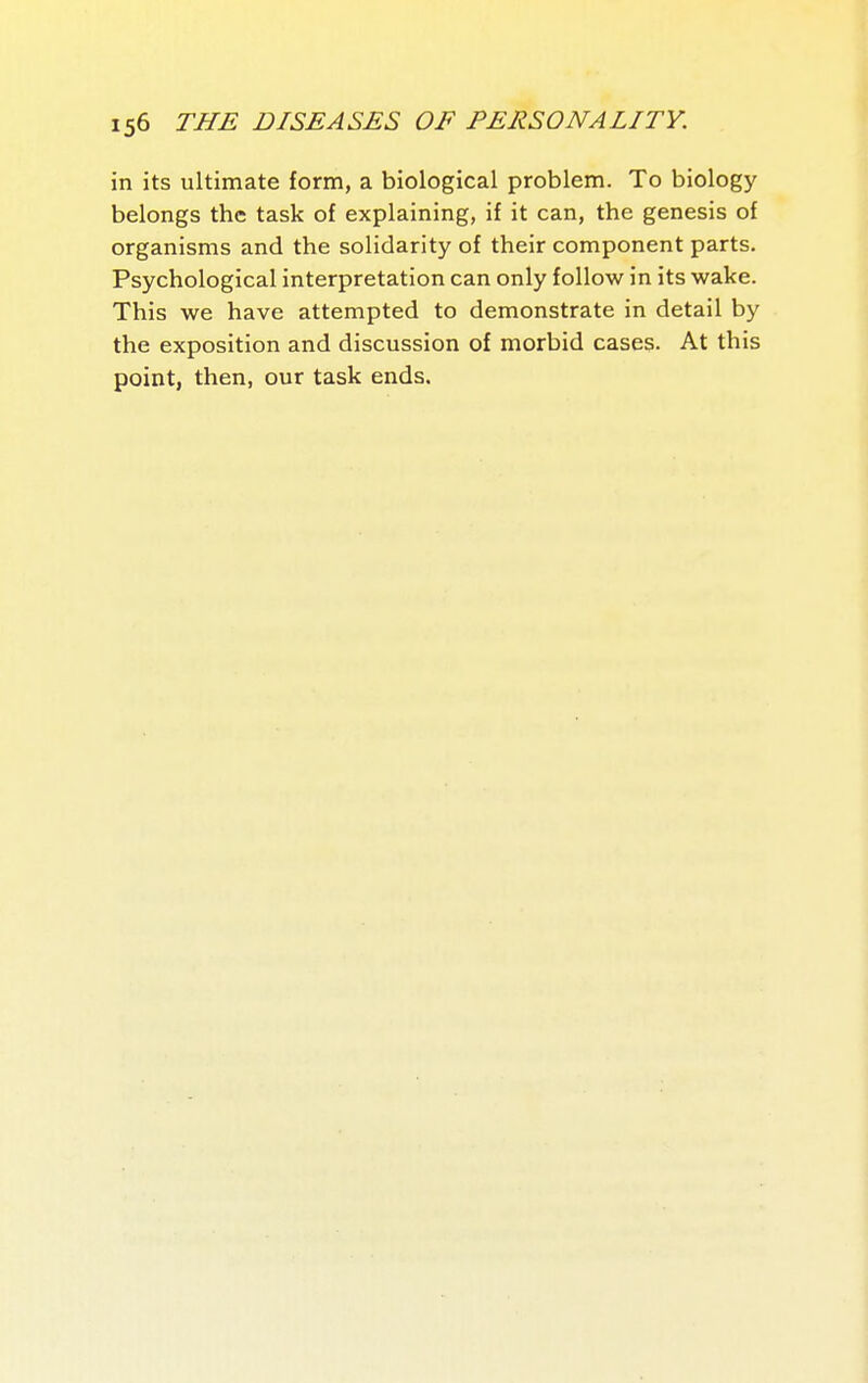in its ultimate form, a biological problem. To biology belongs the task of explaining, if it can, the genesis of organisms and the solidarity of their component parts. Psychological interpretation can only follow in its wake. This we have attempted to demonstrate in detail by the exposition and discussion of morbid cases. At this point, then, our task ends.