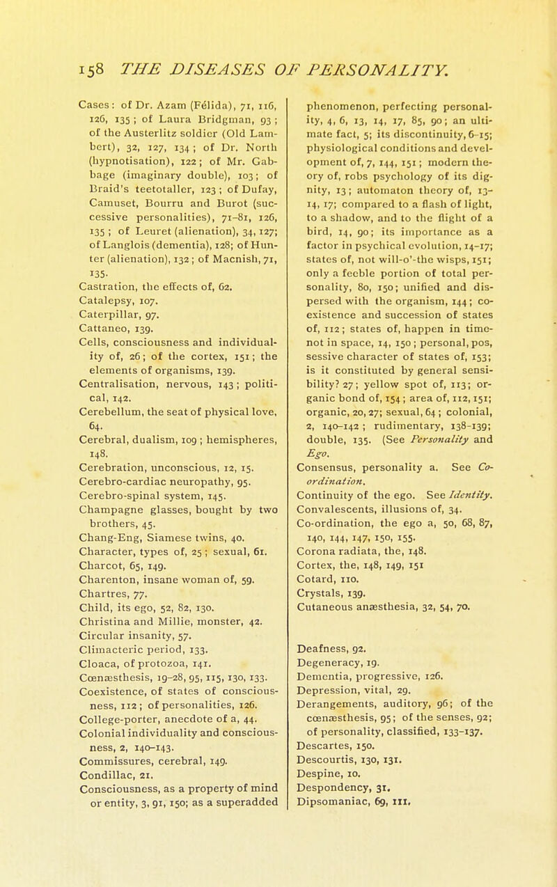 Cases : of Dr. Azam (Félida), 71, 116, 126, 135 ; of Laura Bridgman, 93 ; of the Austerlitz soldier (Old Lam- bert), 32, 127, 134; of Dr. North (hypnotisation), 122; of Mr. Cab- bage (imaginary double), 103 ; of Braid's teetotaller, 123; of Dufay, Camuset, Bourru and Buret (suc- cessive personalities), 71-81, 126, 133 ; of Leuret (alienation), 34,127; of Langlois (dementia), 128; of Hun- ter (alienation), 132 ; of Macnish, 71, 135- Castration, the effects of, 62. Catalepsy, 107. Caterpillar, 97. Cattaneo, 139. Cells, consciousness and individual- ity of, 26 ; of the cortex, 151 ; the elements of organisms, 139. Centralisation, nervous, 143 ; politi- cal, 142. Cerebellum, the seat of physical love, 64. Cerebral, dualism, 109 ; hemispheres, 148. Cerebration, unconscious, 12, 15. Cerebro-cardiac neuropathy, 95. Cerebro-spinal system, 145. Champagne glasses, bought by two brothers, 45. Chang-Eng, Siamese twins, 40. Character, types of, 25 ; sexual, 61. Charcot, 65, 149. Charenton, insane woman of, 59. Chartres, 77. Child, its ego, 52, 82, 130. Christina and Millie, monster, 42. Circular insanity, 57. Climacteric period, 133. Cloaca, of protozoa, 141. Cœnœsthesis, 19-28, 95,115, 130,133. Coexistence, of states of conscious- ness, 112; of personalities, 126. College-porter, anecdote of a, 44. Colonial individuality and conscious- ness, 2, 140-143. Commissures, cerebral, 149. Condillac, 21. Consciousness, as a property of mind or entity, 3,91,150; as a superadded phenomenon, perfecting personal- ity! 4. 6, 13, 14, 17, 85, 90; an ulti- mate fact, 5; its discontinuity, 6-15; physiological conditions and devel- opment of, 7, 144, 151 ; modern the- ory of, robs psychology of its dig- nity, 13; automaton theory of, 13- 14, 17; compared to a flash of light, to a shadow, and to the flight of a bird, 14, 90; its importance as a factor in psychical evolution, 14-17; states of, not will-o'-the wisps, 151; only a feeble portion of total per- sonality, 80, 150; unified and dis- persed with the organism, 144; co- existence and succession of states of, 112; states of, happen in time- not in space, 14, 150; personal, pos, sessive character of states of, 153; is it constituted by general sensi- bility? 27; yellow spot of, 113; or- ganic bond of, 154 ; area of, 112,151; organic, 20,27; sexual, 64 ; colonial, 2, 140-142 ; rudimentary, 138-139; double, 135. (See Personality and Ego. Consensus, personality a. See Co- ordination, Continuity of the ego. See Identity. Convalescents, illusions of, 34. Co-ordination, the ego a, 50, 68, 87, 140, 144, 147, 150, 155. Corona radiata, the, 148. Cortex, the, 148, 149, 151 Cotard, no. Crystals, 13g. Cutaneous anaesthesia, 32, 54, 70. Deafness, 92. Degeneracy, 19. Dementia, progressive, 126. Depression, vital, 29. Derangements, auditory, 96; of the cœnœsthesis, 95; of the senses, 92; of personality, classified, 133-137. Descartes, 150. Descourtis, 130, 131. Despine, 10. Despondency, 31. Dipsomaniac, 6g, ill.