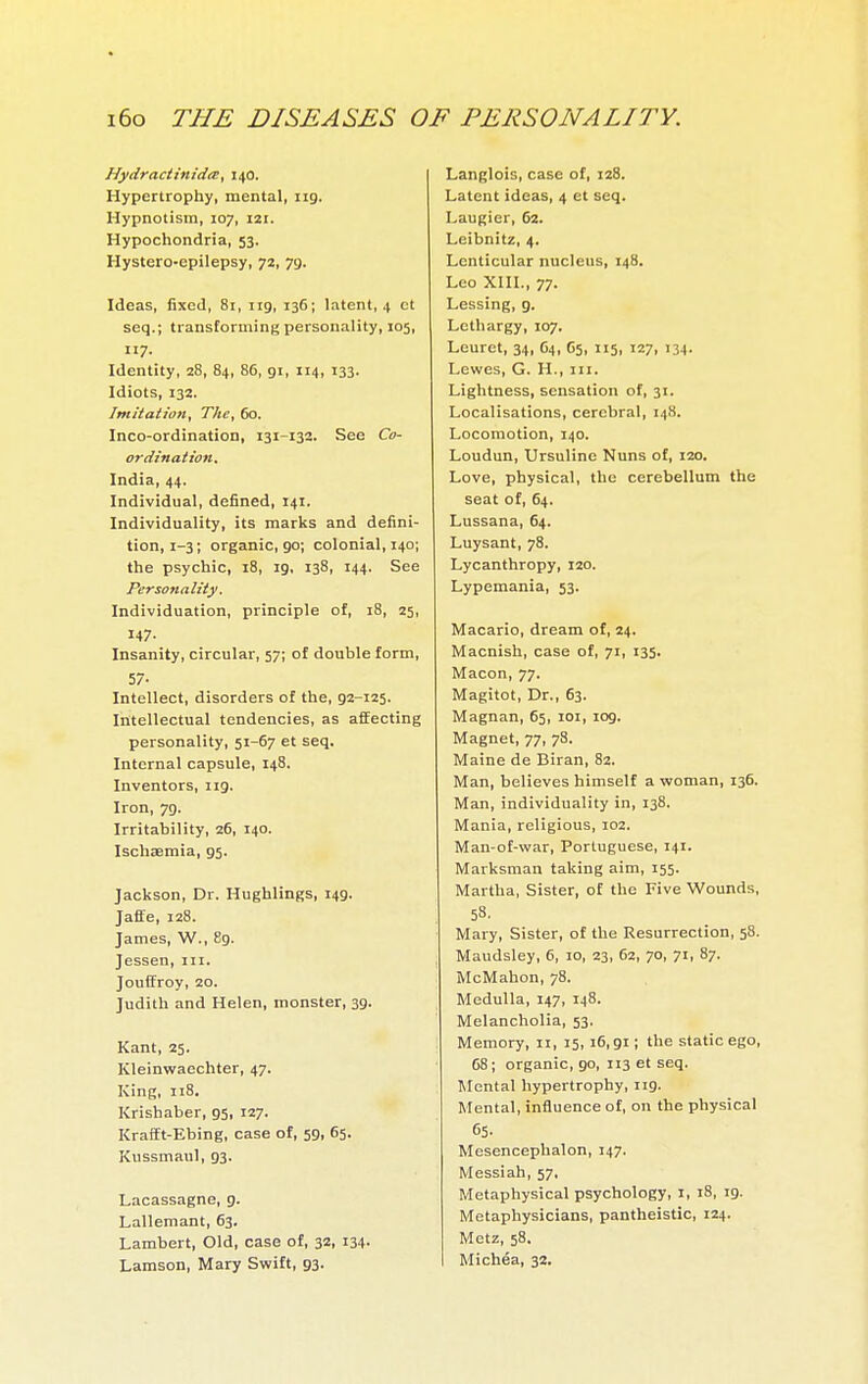 Nydractinidis, 140. Hypertrophy, mental, ng. Hypnotism, 107, 121. Hypochondria, 53. Hystero-epilepsy, 72, 79. Ideas, fixed, 81, iig, 136; latent, 4 ct seq.; transforming personality, 105, 117. Identity, 28, 84, 86, gi, 114, 133. Idiots, 132. Imitation, The, 60. Inco-ordination, 131-132. See Co- ordination, India, 44. Individual, defined, 141. Individuality, its marks and defini- tion, 1-3; organic, 90; colonial, 140; the psychic, 18, 19, 138, 144. See Personality. Individuation, principle of, 18, 25, 147. Insanity, circular, 57; of double form, 57- Intellect, disorders of the, 92-125. Intellectual tendencies, as affecting personality, 51-67 et seq. Internal capsule, 148. Inventors, iig. Iron, 79. Irritability, 26, 140. Ischaemia, 95. Jackson, Dr. Hughlings, 14g. Jafle, 128. James, W., 89. Jessen, in. Jouffroy, 20. Judith and Helen, monster, 3g. Kant, 25. Kleinwaechter, 47. King, 118. Krishaber, 95, 127. KrafEt-Ebing, case of, 59, 65. Kussmaul, 93. Lacassagne, g. Lallemant, 63. Lambert, Old, case of, 32. i34. Lamson, Mary Swift, 93. Langlois, case of, 128. Latent ideas, 4 et seq. Laugier, 62. Leibnitz, 4. Lenticular nucleus, 148. Leo XIII., 77. Lessing, 9. Lethargy, 107. Leuret, 34, 64, 65, 115, 127, 134. Lewes, G. H., in. Lightness, sensation of, 31. Localisations, cerebral, 148. Locomotion, 140. Loudun, Ursuline Nuns of, 120. Love, physical, the cerebellum the seat of, 64. Lussana, 64. Luysant, 78. Lycanthropy, 120. Lypemania, 53. Macario, dream of, 24. Macnish, case of, 71, 135. Macon, 77. Magitot, Dr., 63. Magnan, 65, loi, log. Magnet, 77, 78. Maine de Biran, 82. Man, believes himself a woman, 136. Man, individuality in, 138. Mania, religious, 102. Man-of-war, Portuguese, 141. Marksman taking aim, 155. Martha, Sister, of the Five Wounds, 58. Mary, Sister, of the Resurrection, 58. Maudsley, 6, 10, 23, 62, 70, 71, 87. McMahon, 78. Medulla, 147, 148. Melancholia, 53. Memory, n, 15, 16,91; the static ego, 68; organic, 90, 113 et seq. Mental hypertrophy, 119. Mental, influence of, on the physical 65- Mesencephalon, 147. Messiah, 57, Metaphysical psychology, i, 18, 19. Metaphysicians, pantheistic, 124. Metz, 58. Michéa, 32.