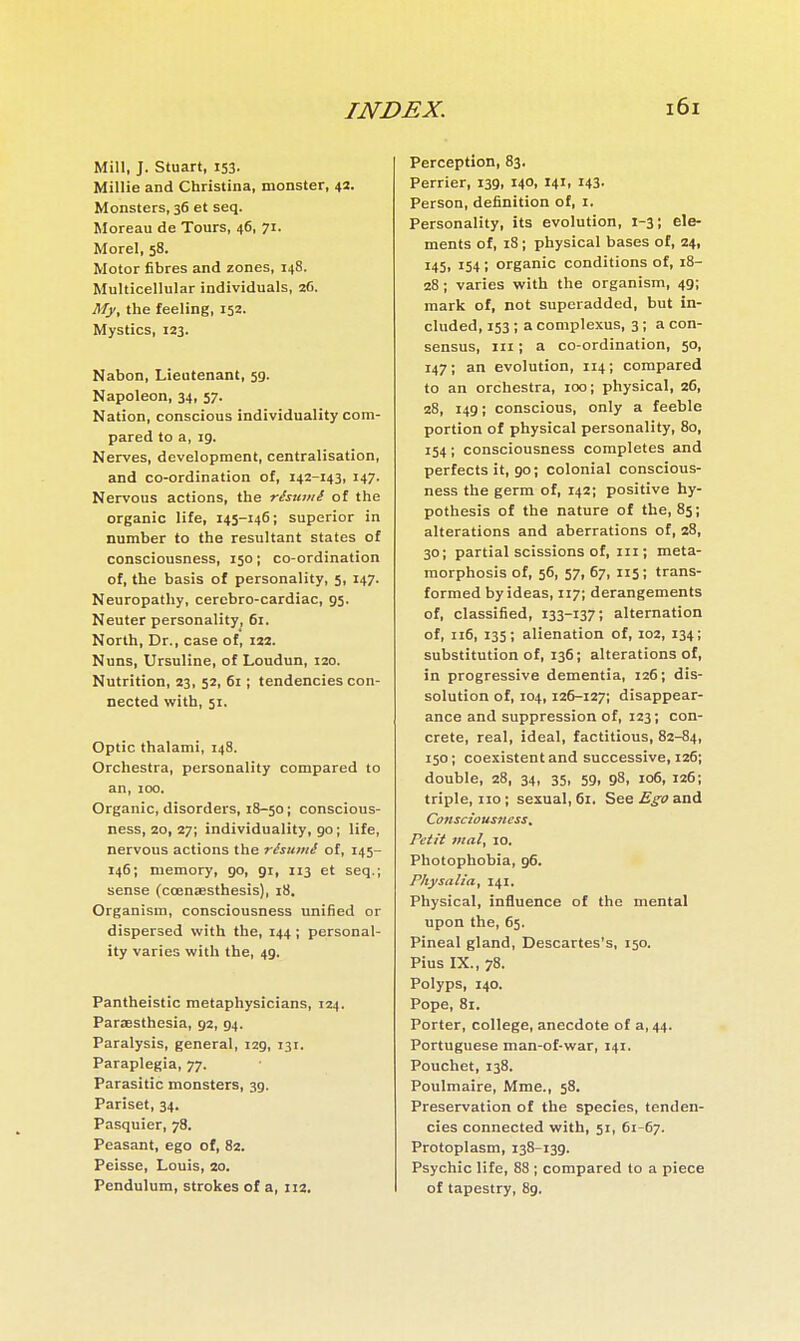 Mill, J. Stuart, 153. Millie and Christina, monster, 42. Monsters, 36 et seq. Moreau de Tours, 46, 71. Morel, 58. Motor fibres and zones, 148. Multicellular individuals, 26. My, the feeling, 152. Mystics, 123. Nabon, Lieutenant, 59. Napoleon, 34, 57. Nation, conscious individuality com- pared to a, 19. Nerves, development, centralisation, and co-ordination of, 142-143, 147. Nervous actions, the résumé of the organic life, 145-146; superior in number to the resultant states of consciousness, 150 ; co-ordination of, the basis of personality, 5, 147. Neuropathy, cerebro-cardiac, 95. Neuter personality, 61. North, Dr., case of, 122. Nuns, Ursuline, of Loudun, 120. Nutrition, 23, 52, 61 ; tendencies con- nected with, 51. Optic thalami, 148. Orchestra, personality compared to an, 100. Organic, disorders, 18-50 ; conscious- ness, 20, 27; individuality, go; life, nervous actions the résumé of, 145- 146; memory, 90, gi, 113 et seq.; sense (coenaesthesis), 18, Organism, consciousness unified or dispersed with the, 144 ; personal- ity varies with the, 49. Pantheistic metaphysicians, 124. Paraesthesia, 92, 94. Paralysis, general, 129, 131. Paraplegia, 77. Parasitic monsters, 39. Pariset, 34. Pasquier, 78. Peasant, ego of, 82. Peisse, Louis, 20. Pendulum, strokes of a, 112, Perception, 83. Perrier, 139, 140, 141, I43- Person, definition of, i. Personality, its evolution, 1-3 ; ele- ments of, 18 ; physical bases of, 24, 145, 154 i organic conditions of, 18- 28 ; varies with the organism, 49; mark of, not superadded, but in- cluded, 153 ; a complexus, 3 ; a con- sensus, III ; a co-ordination, 50, 147; an evolution, 114; compared to an orchestra, 100; physical, 26, 28, 149; conscious, only a feeble portion of physical personality, 80, 154 ; consciousness completes and perfects it, 90; colonial conscious- ness the germ of, 142; positive hy- pothesis of the nature of the, 85; alterations and aberrations of, 28, 30; partial scissions of, in; meta- morphosis of, 56, 57, 67, 115; trans- formed by ideas, 117; derangements of, classified, 133-137; alternation of, 116, 135; alienation of, 102, 134; substitution of, 136; alterations of, in progressive dementia, 126; dis- solution of, 104,126-127; disappear- ance and suppression of, 123; con- crete, real, ideal, factitious, 82-84, 150; coexistent and successive, 126; double, 28, 34, 35, 59, 98, 106, 126; triple, no ; sexual, 61. See Ego and Consciousness. Petit vial, 10. Photophobia, 96. Physalia, 141. Physical, influence of the mental upon the, 65. Pineal gland, Descartes's, 150. Pius IX., 78. Polyps, 140. Pope, 81. Porter, college, anecdote of 3,44. Portuguese man-of-war, 141. Pouchet, 138. Poulmaire, Mme., 58. Preservation of the species, tenden- cies connected with, 51, 61-67. Protoplasm, 138-139. Psychic life, 88 ; compared to a piece of tapestry, 89.