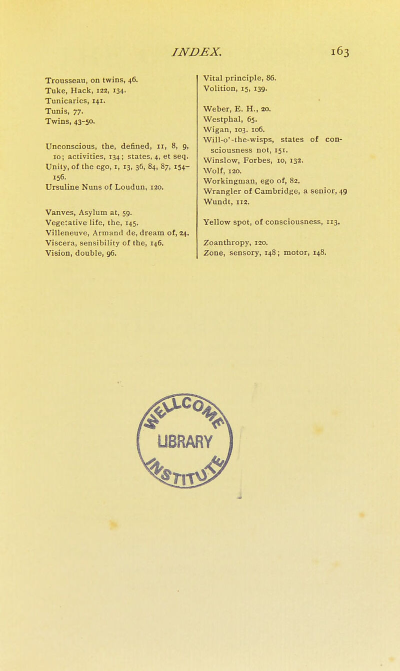 Trousseau, on twins, 46. Tuke, Hack, 122, 134- Tunicaries, 141. Tunis, 77. Twins, 43-50. Unconscious, the, defined, 11, 8, 9, 10 ; activities, 134; states, 4, et seq. Unity, of the ego, i, 13, 36, 84, 87, 154- 156. Ursuline Nuns of Loudun, 120. Vanves, Asylum at, 59. Vegetative life, the, 145. Villeneuve, Armand de, dream of, 24. Viscera, sensibility of the, 146. Vision, double, 96. Vital principle, 86. Volition, 15, 139. Weber, E. H., 20. Westphal, 65. Wigan, 103. 106. Will-o'-the-wisps, states of con- sciousness not, 151. Winslow, Forbes, 10, 132. Wolf, 120. Workingman, ego of, 82. Wrangler of Cambridge, a senior, 49 Wundt, 112. Yellow spot, of consciousness, 113. Zoanthropy, 120. Zone, sensory, 148 ; motor, 148.