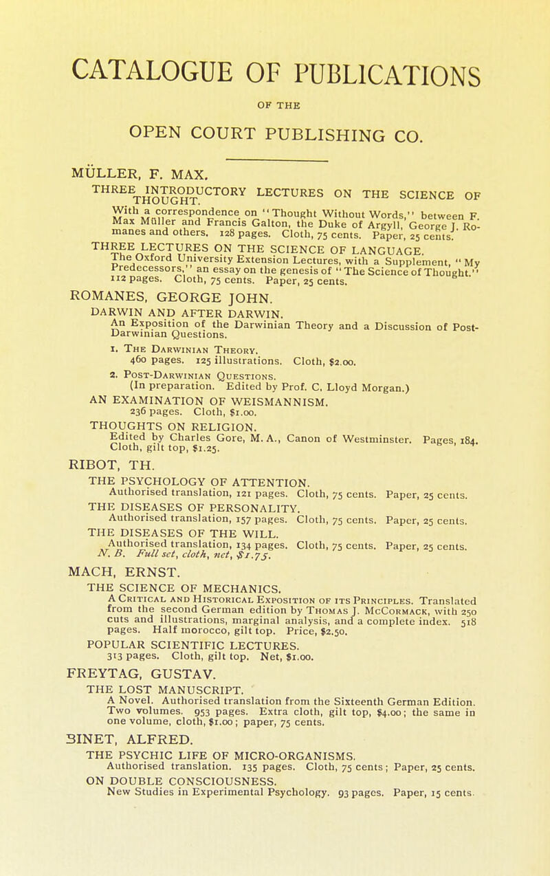 CATALOGUE OF PUBLICATIONS OF THE OPEN COURT PUBLISHING CO. MULLER, F. MAX. THREE^mTRODUCTORY LECTURES ON THE SCIENCE OF iy''*'i>T-;?^^PS^^'^®. °° Thousht Without Words, between F Max Muller and Francis Gallon, the Duke of Argyll, George I Ro- manes and others. 128 pages. Cloth, 75 cents. Paper, 25 cents THREE LECTURES ON THE SCIENCE OF LANGUAGE. Ihe Oxford University Extension Lectures, with a Supplement,  Mv Predecessors, ' ' an essay on the genesis of  The Science of Thought. 112 pages. Cloth, 75 cents. Paper, 25 cents. ROMANES, GEORGE JOHN. DARWIN AND AFTER DARWIN. An Exposition of the Darwinian Theory and a Discussion of Post- Darwinian Questions. I. The Darwinian Theory. 460 pages. 125 illustrations. Cloth, $2.00. S. Post-Darwinian Questions. (In preparation. Edited by Prof. C. Lloyd Morgan.) AN EXAMINATION OF WEISMANNISM. 236 pages. Cloth, Ç1.00. THOUGHTS ON RELIGION. Edited by Charles Gore, M. A., Canon of Westminster. Pages. 184. Cloth, gilt top, Î1.25. ^ RIBOT, TH. THE PSYCHOLOGY OF ATTENTION. Authorised translation, 121 pages. Cloth, 75 cents. Paper, 25 cents. THE DISEASES OF PERSONALITY. Authorised translation, 157 pages. Cloth, 75 cents. Paper, 25 cents. THE DISEASES OF THE WILL. Authorised translation, 134 pages. Cloth, 75 cents. Paper, 25 cents. N. B. Full set, cloth, net, ^T.yj. MACH, ERNST. THE SCIENCE OF MECHANICS. A Critical and Historical Exposition of its Principles. Translated from the second German edition by Thomas J. McCormack, with 250 cuts and illustrations, marginal analysis, and a complete index. 518 pages. Half morocco, gilt top. Price, J2.50. POPULAR SCIENTIFIC LECTURES. 313 pages. Cloth, gilt top. Net, 81.00. FREYTAG, GUSTAV. THE LOST MANUSCRIPT. A Novel. Authorised translation from the Sixteenth German Edition. Two volumes. 953 pages. Extra cloth, gilt top, S4.00; the same in one volume, cloth, $1.00 ; paper, 75 cents. 3INET, ALFRED. THE PSYCHIC LIFE OF MICRO-ORGANISMS. Authorised translation. 135 pages. Cloth, 75 cents ; Paper, 25 cents. ON DOUBLE CONSCIOUSNESS. New Studies in Experimental Psychology. 93 pages. Paper, 15 cents.