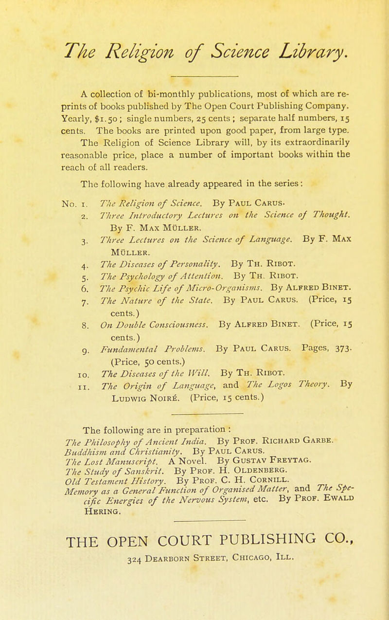 The Religion of Science Library. A collection of bi-monthly publications, most of which are re- prints of books published by The Open Court Publishing Company. Yearly, $1.50 ; single numbers, 25 cents ; separate half numbers, 15 cents. The books are printed upon good paper, from large type. The Religion of Science Library will, by its extraordinarily reasonable price, place a number of important books within the reach of all readers. The following have already appeared in the series : No. I. The Religion of Science. By Paul Carus. 2. Three Introductory Lectures on the Science 0/ Thought. By F. Max Muller. 3. Three Lectures on the Science of Language. By F. Max Muller. 4. The Diseases of Personality. By Th. Ribot. 5. The Psychology of Attention. By Th. Ribot. 6. 7yie Psychic Life of Micro-Organisins. By Alfred Binet. 7. The Nature of the State. By Paul Carus. (Price, 15 cents. ) 8. On Double Consciousness. By Alfred Binet. (Price, 15 cents.) 9. Fundamental Problevts. By Paul Carus. Pages, 373. (Price, 50 cents.) 10. The Diseases of the JVill. By Th. Ribot. 11. The Origin of Language, and The Logos Theory. By LuDWiG N01RÉ. (Price, 15 cents.) The following are in preparation : The Philosophy of Ancient India. By Prof. Richard Garbe. Buddhism and Christianity. By Paul Carus. The Lost Mamcscript. A Novel. By Gustav Freytag. The Study of Sanskrit. By Prof. H. Oldenberg. Old Testa7nent History. By Prof. C. H. Cornill. , „, „ Memory as a General Function of Organised Matter, and The Spe- cific Energies of the Nervous System, etc. By Prof. Ewald Hering, THE OPEN COURT PUBLISHING CO., 324 Dearborn Street, Chicago, III.