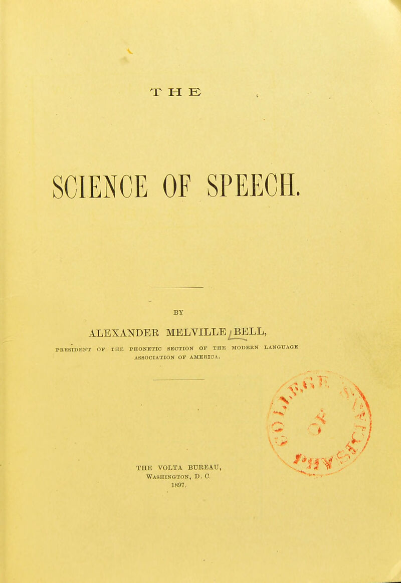 X H SCIENCE OF SPEECH. BY ALEXANDER MELVILLE / BELL, PRESIDENT OF THE PHONETIC SECTION OF THE MODEKN LANGUAGE ASSOCIATION OP AMERICA. THE VOLTA. BUREAU, Washington, D. C. 1K97. V