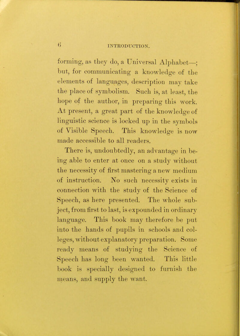 forming, as they do, a Universal Alphabet—; but, for communicating a knowledge of the elements of languages, description may take the place of symbolism. Such is, at least, the hope of the author, in preparing this work. At present, a great part of the knowledge of linguistic science is locked up in the symbols of Visible Speech. This knowledge is now made accessible to all readers. There is, undoubtedly, an advantage in be- ing able to enter at once on a study without the necessity of first mastering a new medium of instruction. No such necessity exists in connection with the study of the Science of Speech, as here presented. The whole sub- ject, from first to last, is expounded in ordinary language. This book may therefore be put into the hands of pupils in schools and col- leges, without explanatory preparation. Some ready means of studying the Science of Speech has long been wanted. This little book is specially designed to furnish the nieans, and supply the want.