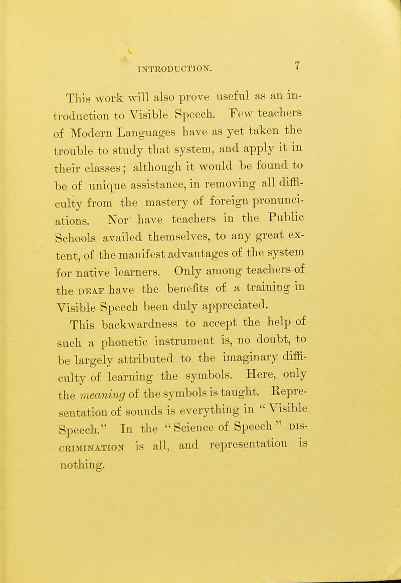 This work will also prove useful as an iu- troduction to Visible Speech. Few teachers of Modern Languages have as yet taken the trouble to study that system, and apply it in their classes; although it would be found to be of unique assistance, in removing all diffi- culty from the mastery of foreign pronunci- ations. Nor have teachers in the Public Schools availed themselves, to any great ex- tent, of the manifest advantages of the system for native learners. Only among teachers of the DEAF have the benefits of a training in Visible Speech been duly appreciated. This backwardness to accept the help of such a phonetic instrument is, no doubt, to be largely attributed to the imaginary diffi- culty of learning the symbols. Here, only the meaning of the symbols is taught. Repre- sentation of sounds is everything in  Visible Speech. In the  Science of Speech  dis- crimination is all, and representation is nothing.