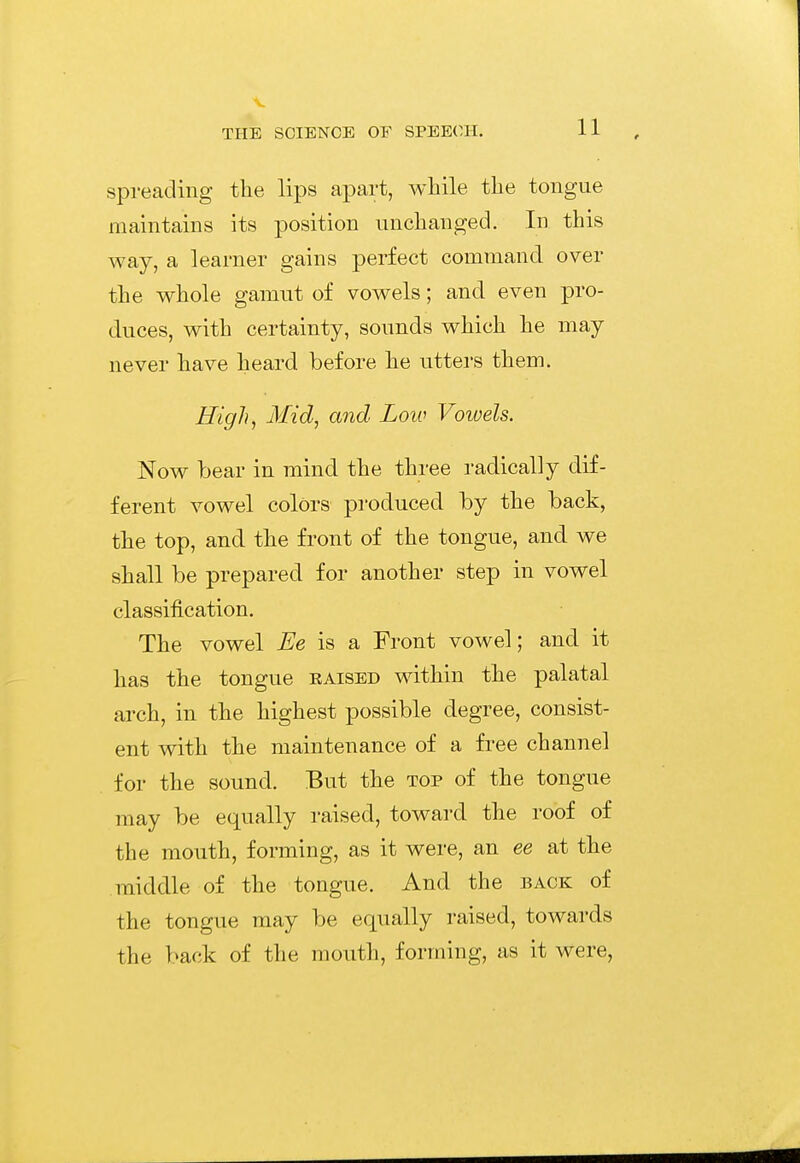 spreading the lips apart, while the tongue maintains its position unchanged. In this way, a learner gains perfect command over the whole gamut of vowels; and even pro- duces, with certainty, sounds which he may never have heard before he utters them. High, Mid, and Loiu Vowels. Now bear in mind the three radically dif- ferent vowel colors produced by the back, the top, and the front of the tongue, and we shall be prepared for another step in vowel classification. The vowel Ee is a Front vowel; and it has the tongue eaised within the palatal arch, in the highest possible degree, consist- ent with the maintenance of a free channel for the sound. But the top of the tongue may be equally raised, toward the roof of the mouth, forming, as it were, an ee at the middle of the tongue. And the back of the tongue may be equally raised, towards the back of the mouth, forming, as it were,