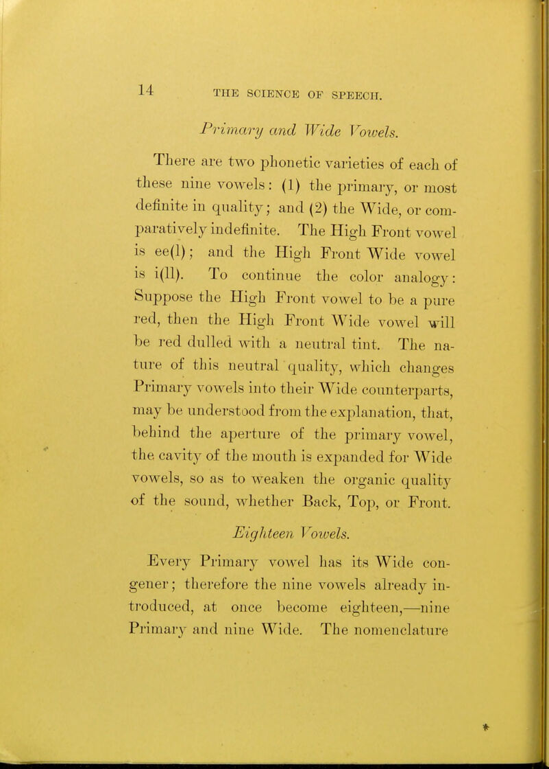 Primary and Wide Vowels. There are two phonetic varieties of each of these nine vowels: (1) the i^rimaiy, or most definite in quality; and (2) the Wide, or com- paratively indefinite. The High Front vowel is ee(l); and the High Front Wide vowel is i(ll). To continue the color analogy: Suppose the High Front vowel to be a pure red, then the High Front Wide vowel will be red dulled with a neutral tint. The na- ture of this neutrar quality, which changes Primary vowels into their Wide counterparts, may be understood from the explanation, that, behind tlie aperture of the primary vowel, the cavity of the mouth is expanded for Wide vowels, so as to weaken the organic quality of the sound, whether Back, Top, or Front. Eighteen Voiuels. Every Primary vowel has its Wide con- gener ; therefore the nine vowels already in- troduced, at once become eighteen,—nine Primary and nine Wide. The nomenclature