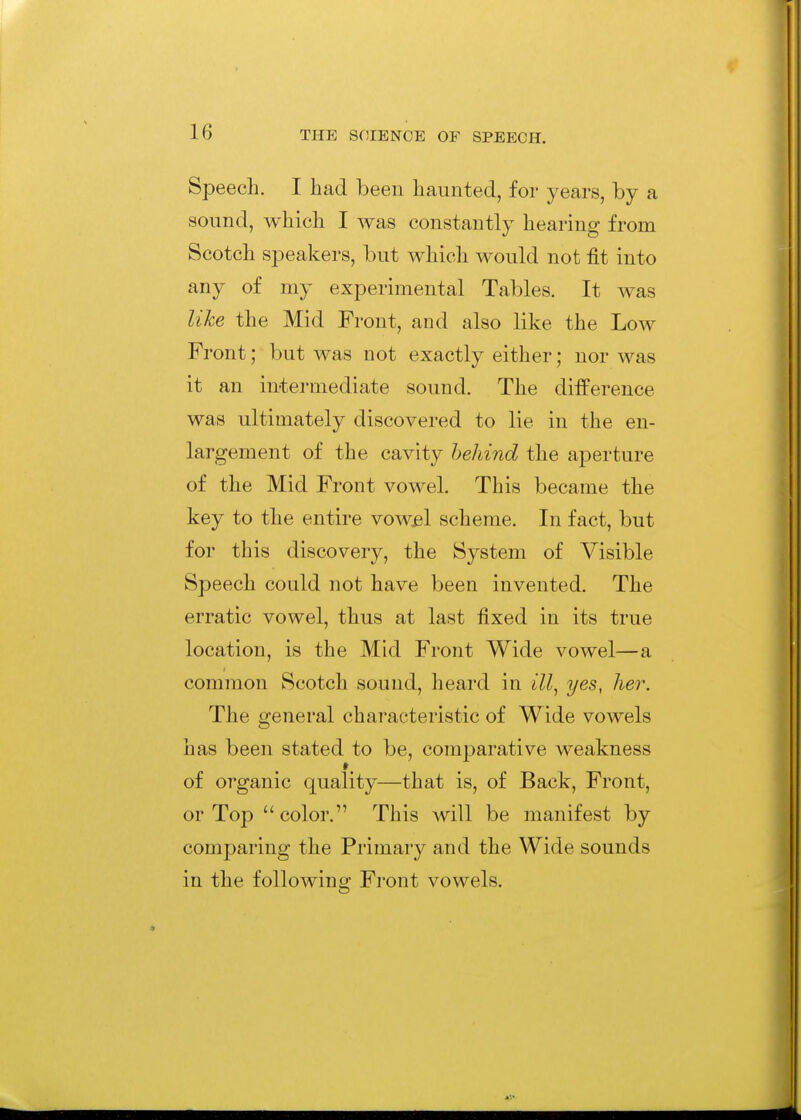 Speech. I bad been haunted, for years, by a sound, which I was constantly hearing from Scotch speakers, but which would not fit into any of my experimental Tables. It was like the Mid Front, and also like the Low Front; but was not exactly either; nor was it an intermediate sound. The difference was ultimately discovered to lie in the en- largement of the cavity behind the aperture of the Mid Front vowel. This became the key to the entire vow^l scheme. In fact, but for this discovery, the System of Visible Speech could not have been invented. The erratic vowel, thus at last fixed in its true location, is the Mid Front Wide vowel—a common Scotch sound, heard in ill^ yes, her. The general characteristic of Wide vowels has been stated to be, comparative weakness of organic quality—that is, of Back, Front, or Top color. This will be manifest by comparing the Primary and the Wide sounds in the following Front vowels.