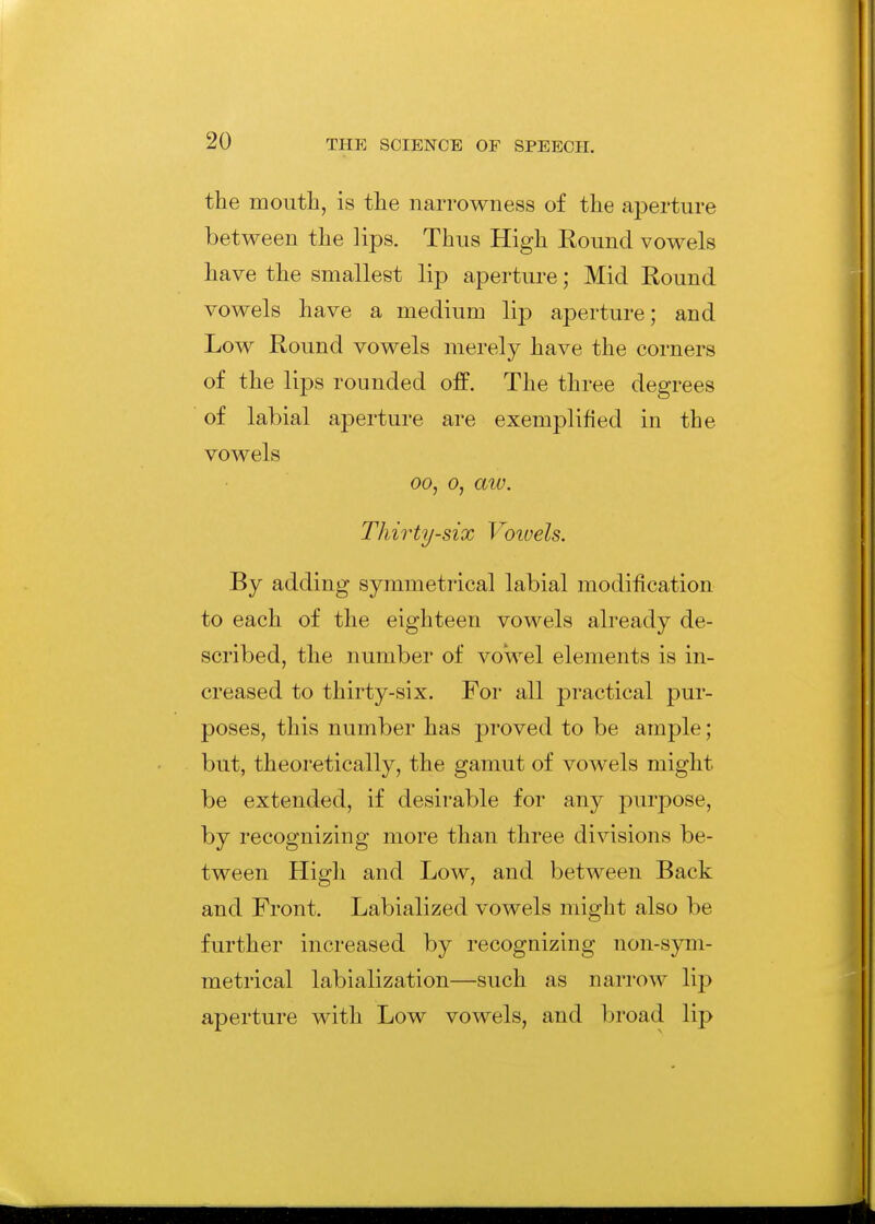 the mouth, is the narrowness of the aperture between the lips. Thus High Round vowels have the smallest lip aperture; Mid Round vowels have a medium lip aperture; and Low Round vowels merely have the corners of the lips rounded off. The three degrees of labial aperture are exemplified in the vowels 00, 0, aw. Thirty-six Voivels. By adding symmetrical labial modification to each of the eighteen vowels already de- scribed, the number of vowel elements is in- creased to thirty-six. For all practical pur- poses, this number has proved to be ample; but, theoretically, the gamut of vowels might be extended, if desirable for any purpose, by recognizing more than three divisions be- tween High and Low, and between Back and Front. Labialized vowels might also be further increased by recognizing non-sym- metrical labialization—such as narrow lip aperture with Low vowels, and broad lip