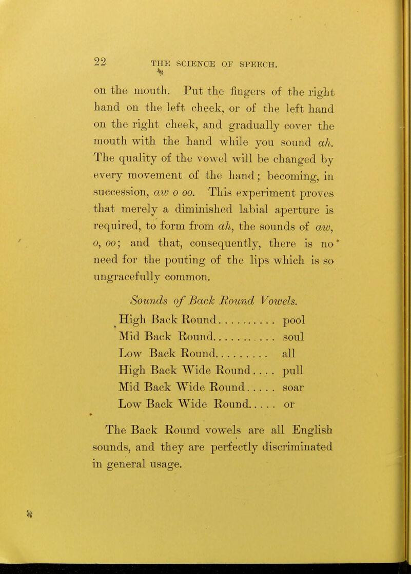 on tlie mouth. Put the fingers of the right hand on the left cheek, or of the left hand on the right cheek, and gradually cover the mouth with the hand while you sound ah. The quality of the vowel will be changed by every movement of the hand; becoming, in succession, aw o oo. This experiment j^roves that merely a diminished labial aperture is required, to form from ah, the sounds of atu, 0,00', and that, consequently, there is no* need for the pouting of the lips which is so ungracefully common. Sounds of Bach Round Vowels. High Back Round pool Mid Back Round soul Low Back Round all High Back Wide Round, . . . pull Mid Back Wide Round soar Low Back Wide Round or The Back Round vowels are all English sounds, and they are perfectly discriminated in general usage.