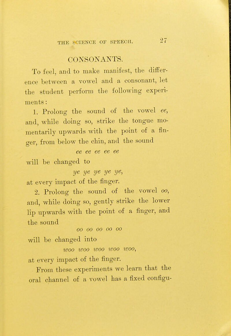 CONSONANTS. To feel, and to make manifest, the differ- ence between a vowel and a consonant, let the student perform the following experi- ments : 1. Prolong the sound of the vowel ee, and, while doing so, strike the tongue mo- mentarily upwards with the point of a fin- ger, from below the chin, and the sound ee ee ee ee ee will be changed to ye ye ye ye ye, at every impact of the finger. 2. Prolong the sound of the vowel oo, and, while doing so, gently strike the lower lip upwards with the point of a finger, and the sound 00 00 00 00 00 will be changed into woo woo woo woo woo, at every impact of the finger. From these experiments we learn that the oral channel of a vowel has a fixed configu-