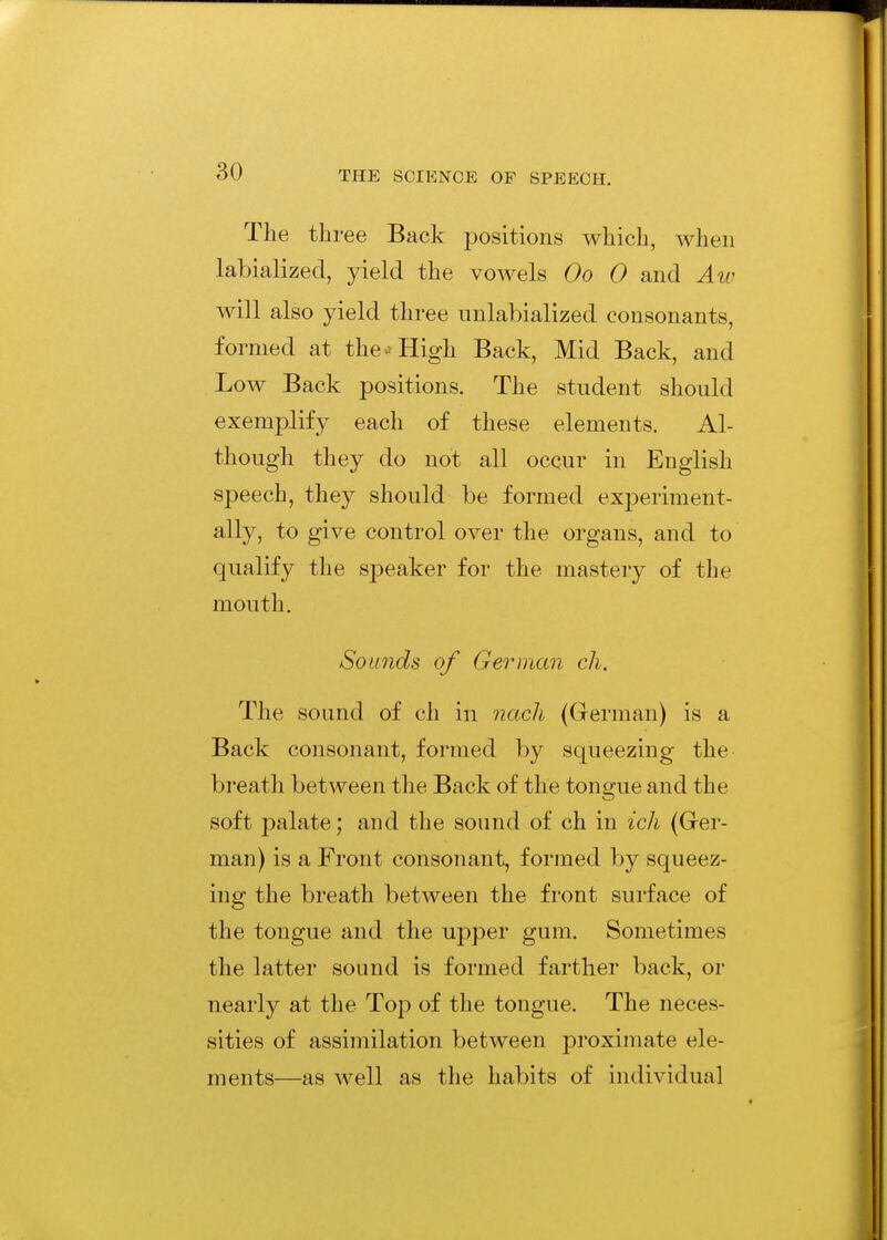 The three Back positions which, when labialized, yield the vowels Oo 0 and Aiv will also yield three iiulabialized consonants, formed at the.; High Back, Mid Back, and Low Back positions. The student should exemplify each of these elements. Al- though they do not all occur in English speech, they should be formed experiment- ally, to give control over the organs, and to qualify the speaker for the mastery of the mouth. Sounds of German ch. The sound of ch in nach (German) is a Back consonant, formed by squeezing the breath between the Back of the tongue and the soft palate; and the sound of ch in ich (Ger- man) is a Front consonant, formed by squeez- ing the breath between the front surface of the tongue and the upper gum. Sometimes the latter sound is formed farther back, or nearly at the Top of the tongue. The neces- sities of assimilation between proximate ele- ments—as well as the habits of individual