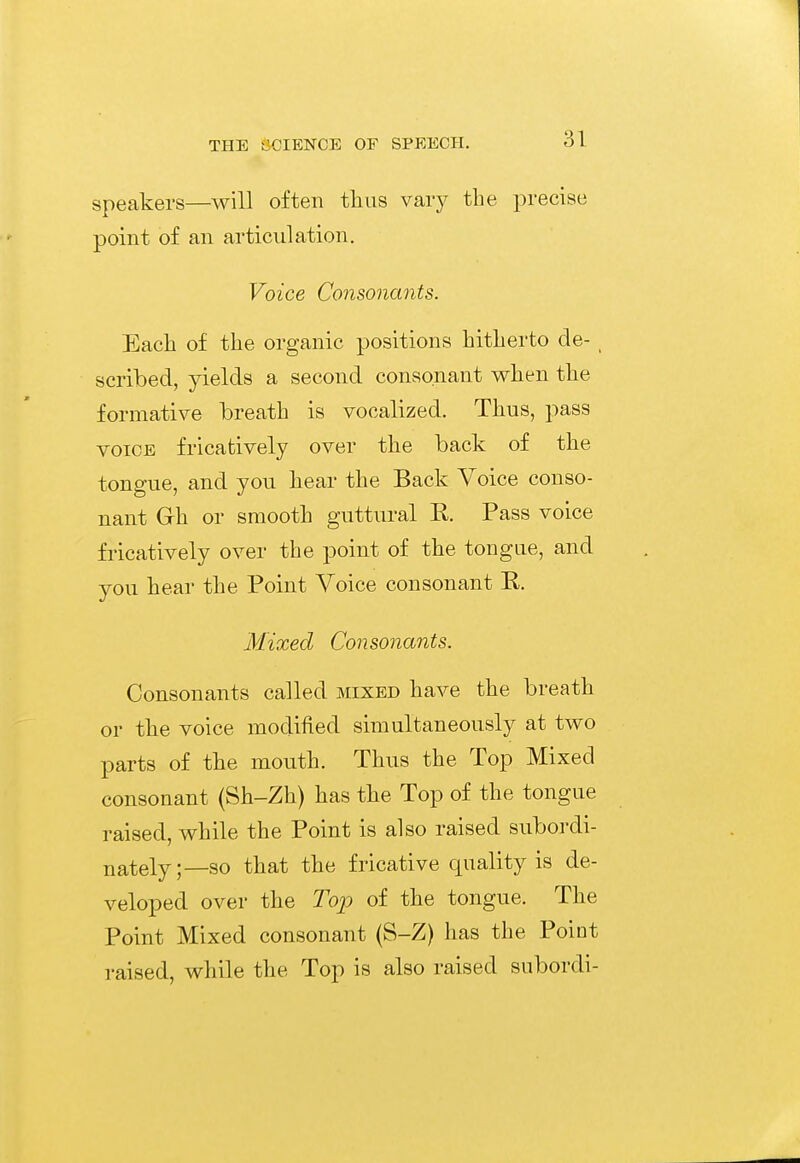speakers—will often thus vary the precise point of an articulation. Voice Consonants. Each of the organic positions hitherto de- scribed, yields a second consonant when the formative breath is vocalized. Thus, pass VOICE fricatively over the back of the tongue, and you hear the Back Voice conso- nant Gh or smooth guttural R. Pass voice fricatively over the point of the tongue, and you hear the Point Voice consonant R. Mixed Consonants. Consonants called mixed have the breath or the voice modified simultaneously at two parts of the mouth. Thus the Top Mixed consonant (Sh-Zh) has the Top of the tongue raised, while the Point is also raised subordi- nately;—so that the fricative quality is de- veloped over the Top of the tongue. The Point Mixed consonant (S-Z) has the Point raised, while the Top is also raised subordi-