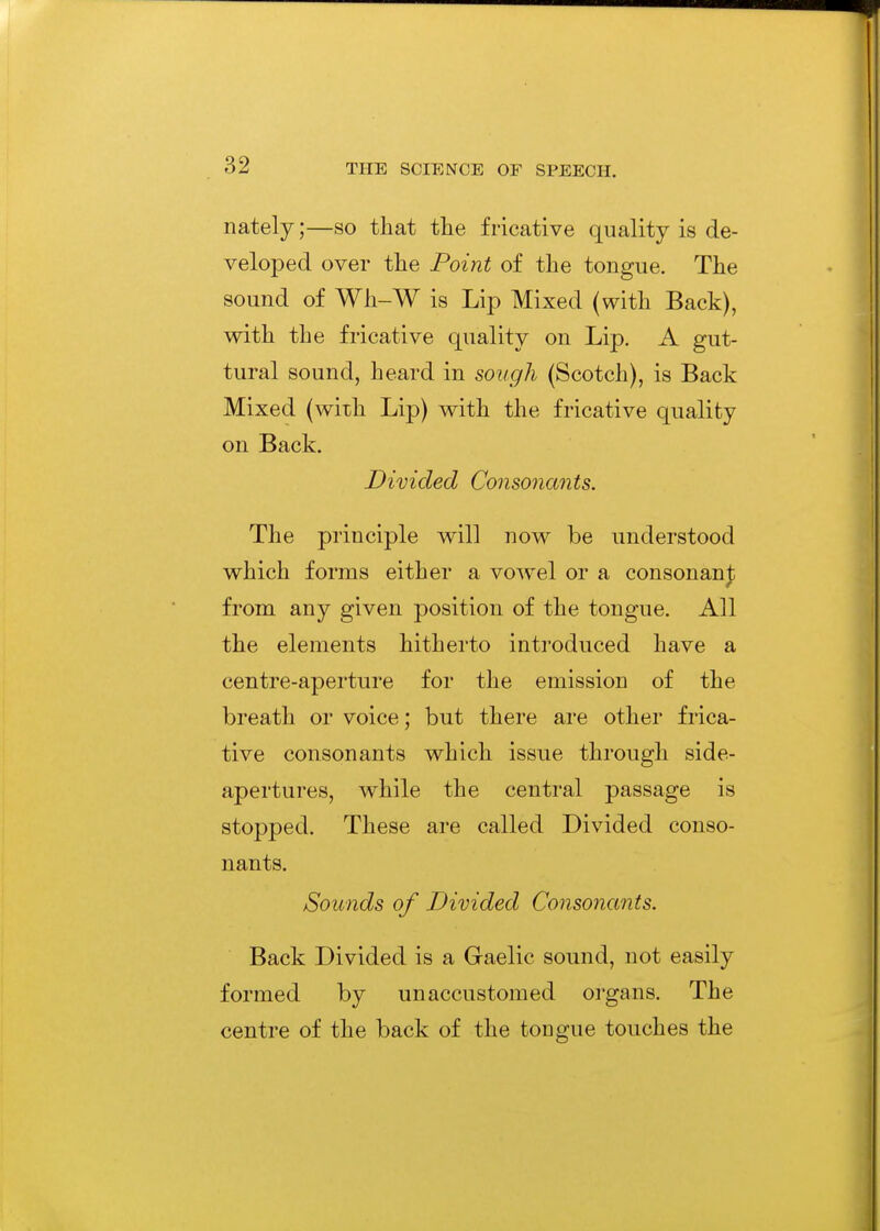 nately;—so that tlie fricative quality is de- veloped over the Point of the tongue. The sound of Wh-W is Lip Mixed (with Back), with the fricative quality on Lip. A gut- tural sound, heard in sough (Scotch), is Back Mixed (with Lip) with the fricative quality on Back. Divided Consonants. The principle will now be understood which forms either a vowel or a consonanj; from any given position of the tongue. All the elements hitherto introduced have a centre-aperture for the emission of the breath or voice; but there are other frica- tive consonants which issue through side- apertures, while the central passage is stopped. These are called Divided conso- nants. Sounds of Divided Consonants. Back Divided is a Gaelic sound, not easily formed by unaccustomed oi'gans. The centre of the back of the tongue touches the