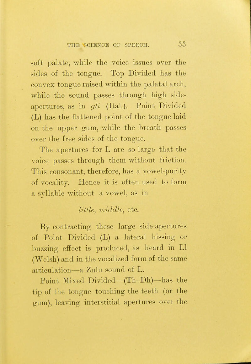 soft palate, while the voice issues over the sides of the tongue. Top Divided has the convex tongue raised within the palatal arch, while the sound passes through high side- apertures, as in gli (Ital). Point Divided (L) has the flattened point of the tongue laid on the upper gum, while the breath passes over the free sides of the tongue. The apertures for L are so large that the voice passes through them without friction. This consonant, therefore, has a vowel-purity of vocality. Hence it is often used to form a syllable without a vowel, as in little^ middle^ etc. By contracting these large side-apertures of Point Divided (L) a lateral hissing or buzzing effect is produced, as heard in LI (Welsh) and in the vocalized form of the same articulation—a Zulu sound of L. Point Mixed Divided—(Th-Dh)—has the tip of the tongue touching the teeth (or the gum), leaving interstitial apertures ovei the