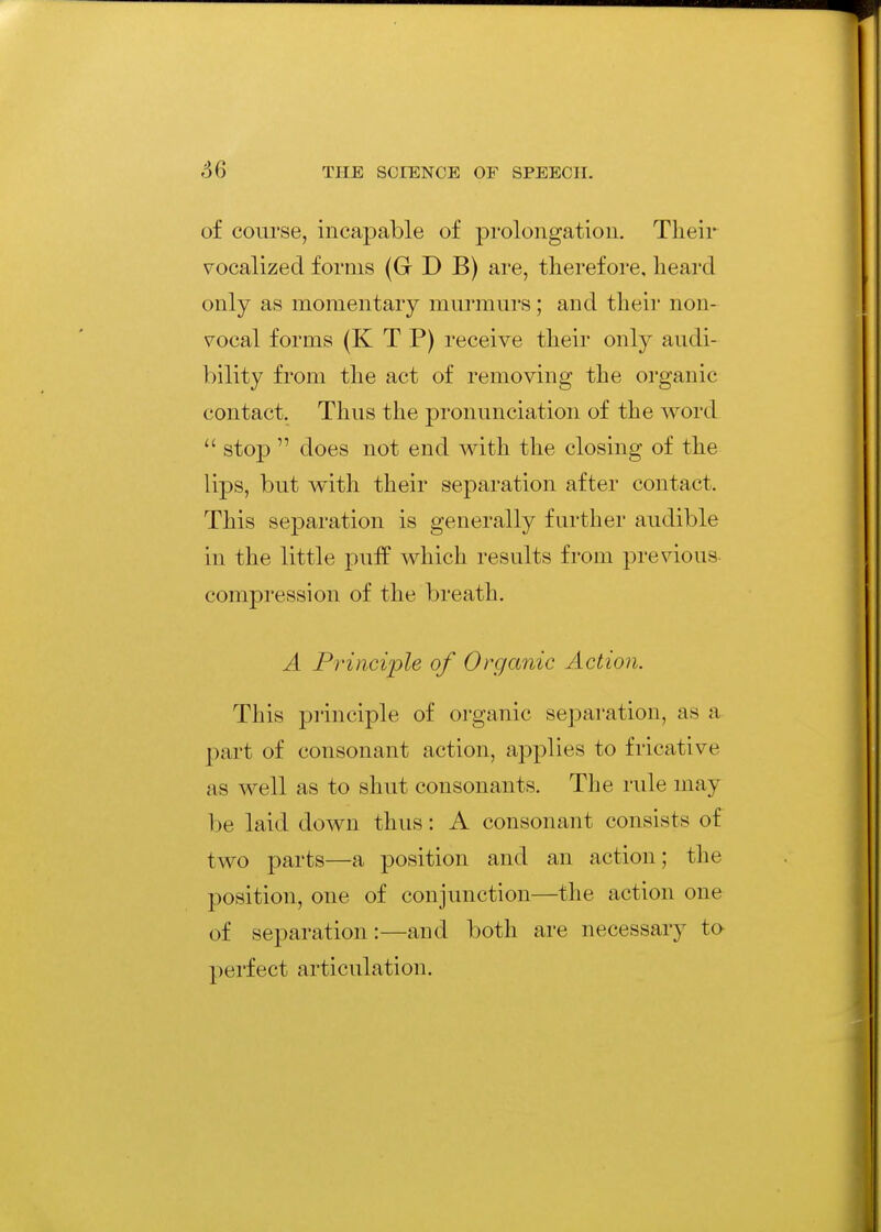 66 of course, incapable of prolongation. Their vocalized forms (G D B) are, therefore, heard only as momentary murmurs; and their non- vocal forms (K T P) receive their only audi- bility from the act of removing the organic contact. Thus the pronunciation of the word  stop  does not end with the closing of the lips, but with their separation after contact. This separation is generally further audible in the little puif which results from previous compression of the breath. A Principle of Organic ActioJi. This principle of organic separation, as a part of consonant action, applies to fricative as well as to shut consonants. The rule may he laid down thus: A consonant consists of two parts—a position and an action; the position, one of conjunction—the action one of separation:—and both are necessary to perfect articulation.