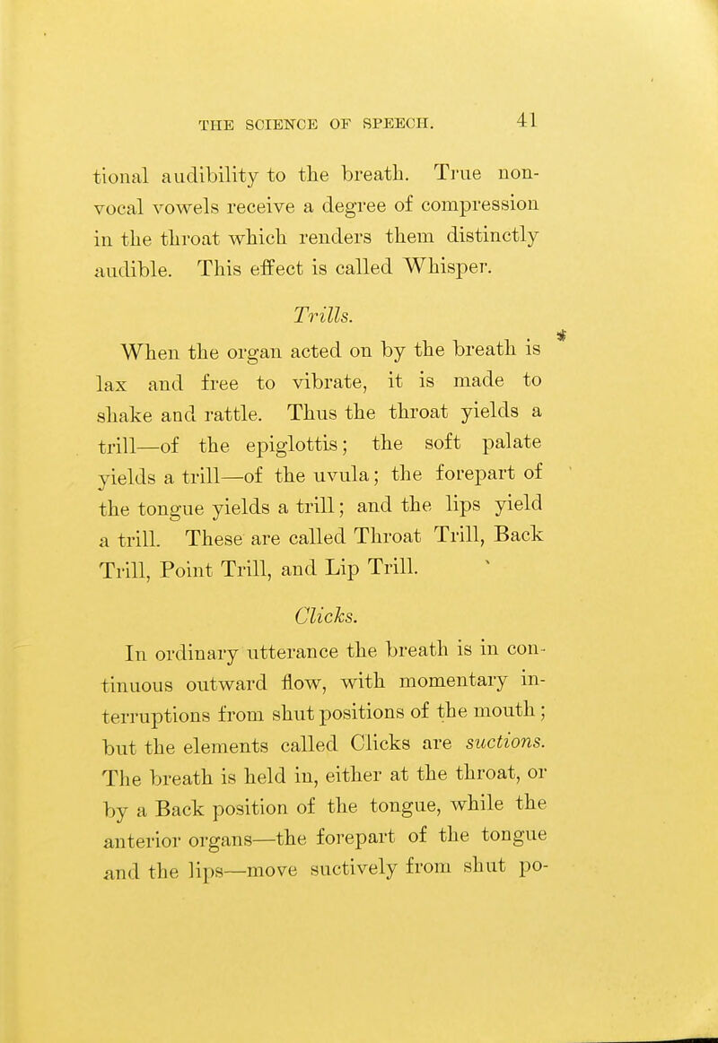 tional audibility to the breath. True non- vocal vowels receive a degree of compression in the throat which renders them distinctly- audible. This effect is called Whisper. Trills. When the organ acted on by the breath is lax and free to vibrate, it is made to shake and rattle. Thus the throat yields a trill—of the epiglottis; the soft palate yields a trill—of the uvula; the forepart of the tongue yields a trill; and the lips yield a trill. These are called Throat Trill, Back Trill, Point Trill, and Lip Trill. Clicks. In ordinary utterance the breath is in con- tinuous outward flow, with momentary in- terruptions from shut positions of the mouth; but the elements called Clicks are suctions. The breath is held in, either at the throat, or by a Back position of the tongue, while the anterior organs—the forepart of the tongue and the lips—move suctively from shut po-