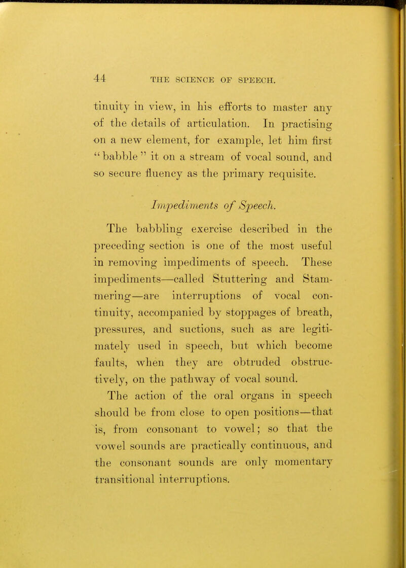 tiniiity in view, in liis efforts to master any of the details of articulation. In practising on a new element, for example, let him first babble it on a stream of vocal sound, and so secure fluency as the primary requisite. Impediments of Speech. The babbling exercise described in the preceding section is one of the most useful in removing impediments of speech. These impediments—called Stuttering and Stam- mering—are interruptions of vocal con- tinuity, accompanied by stoppages of breath, pressures, and suctions, such as are legiti- mately used in speech, but which become faults, when they are obtruded obstruc- tively, on the pathway of vocal sound. The action of the oral organs in speech should be from close to open positions—that is, from consonant to vowel; so that the vowel sounds are practically continuous, and the consonant sounds are only momentary transitional interruptions.