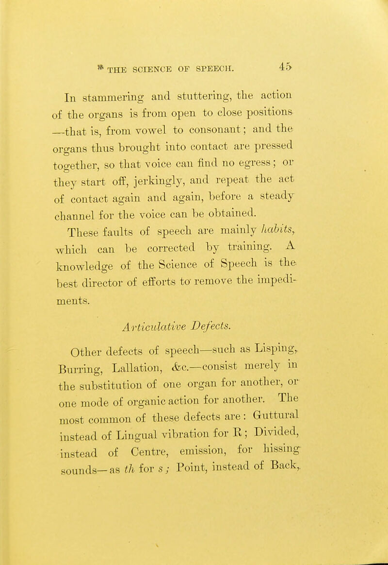 In stammering and stuttering, the action of the organs is from open to close positions —that is, from voM^el to consonant; and the organs thus brought into contact are pressed together, so that voice can find no egress; or they start off, jerkingly, and repeat the act of contact again and again, before a steady channel for the voice can be obtained. These faults of speech are mainly habits, which can be corrected by training. A knowledge of the Science of Speech is the- best director of efforts to remove the impedi- ments. Articulative Defects. Other defects of speech—such as Lisping, Burring, Lallation, <fec.—consist merely in the substitution of one organ for another, or one mode of organic action for another. The most common of these defects are: Guttural instead of Lingual vibration for R; Divided, instead of Centre, emission, for hissing: sounds—as th for s; Point, instead of Back,