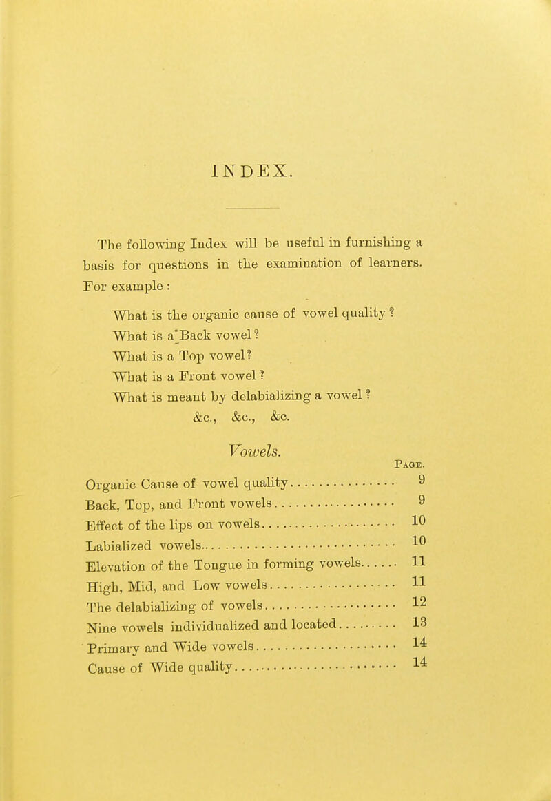 INDEX. The following Index will be useful in furnishing a basis for questions in the examination of learners. For example: What is the organic cause of vowel quality ? What is a'Back vowel? What is a Top vowel? What is a Front vowel ? What is meant by delabializing a vowel ? &c., &c., &c. Vowels. Page. Organic Cause of vowel quality 9 Back, Top, and Front vowels 9 Effect of the lips on vowels 10 Labialized vowels 10 Elevation of the Tongue in forming vowels 11 High, Mid, and Low vowels H The delabializing of vowels 12 Nine vowels individualized and located 13 Primary and Wide vowels 1^ Cause of Wide quality 1^
