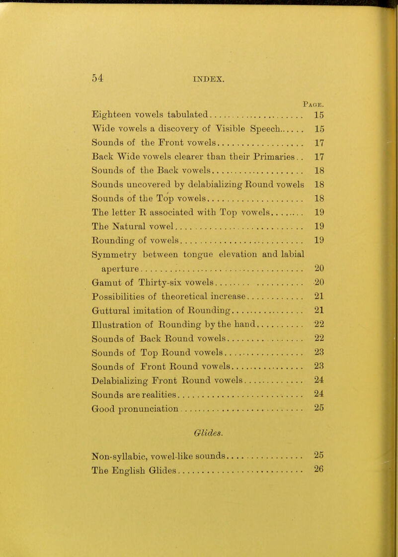 Page. Eighteen vowels tabulated 15 Wide vowels a discovery of Visible Speech 15 Sounds of the Front vowels 17 Back Wide vowels clearer than their Primaries.. 17 Sounds of the Back vowels 18 Sounds uncovered by delabializing Round vowels 18 Sounds of the Top vowels 18 The letter R associated with Top vowels 19 The Natural vowel 19 Rounding of vowels 19 Symmetry between tongue elevation and labial aperture 20 Gamut of Thirty-six vowels 20 Possibilities of theoretical increase 21 Guttural imitation of Rounding 21 Illustration of Rounding by the hand 22 Sounds of Back Round vowels 22 Sounds of Top Round vowels 23 Sounds of Front Round vowels 23 Delabializing Front Round vowels 24 Sounds are realities 24 Good pronunciation 25 Glides. Non-syllabic, vowel-like sounds 25 The English Glides 26
