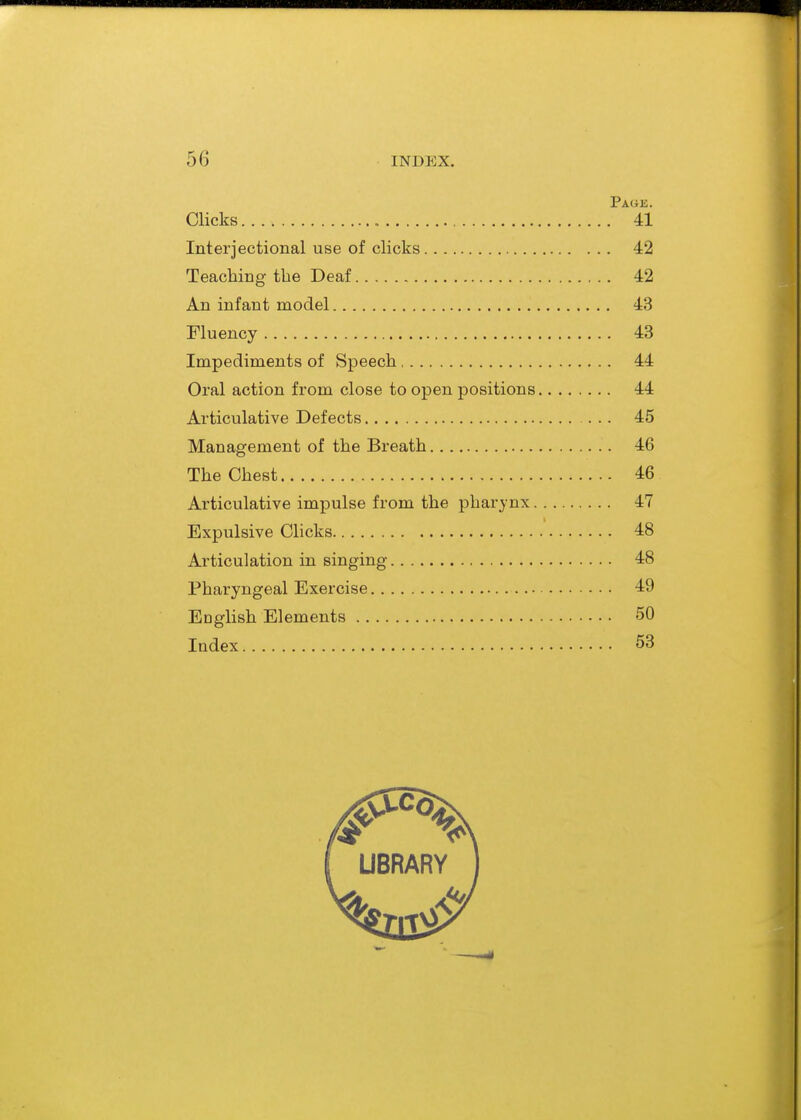 Page. Clicks 41 Interjectional use of clicks 42 Teaching the Deaf 42 An infant model 43 Fluency 43 Impediments of Speech 44 Oral action from close to open positions 44 Articulative Defects 45 Management of the Breath 46 The Chest 46 Articulative impulse from the pharynx 47 Expulsive Clicks 48 Articulation in singing 48 Pharyngeal Exercise 49 English Elements 50 Index 53