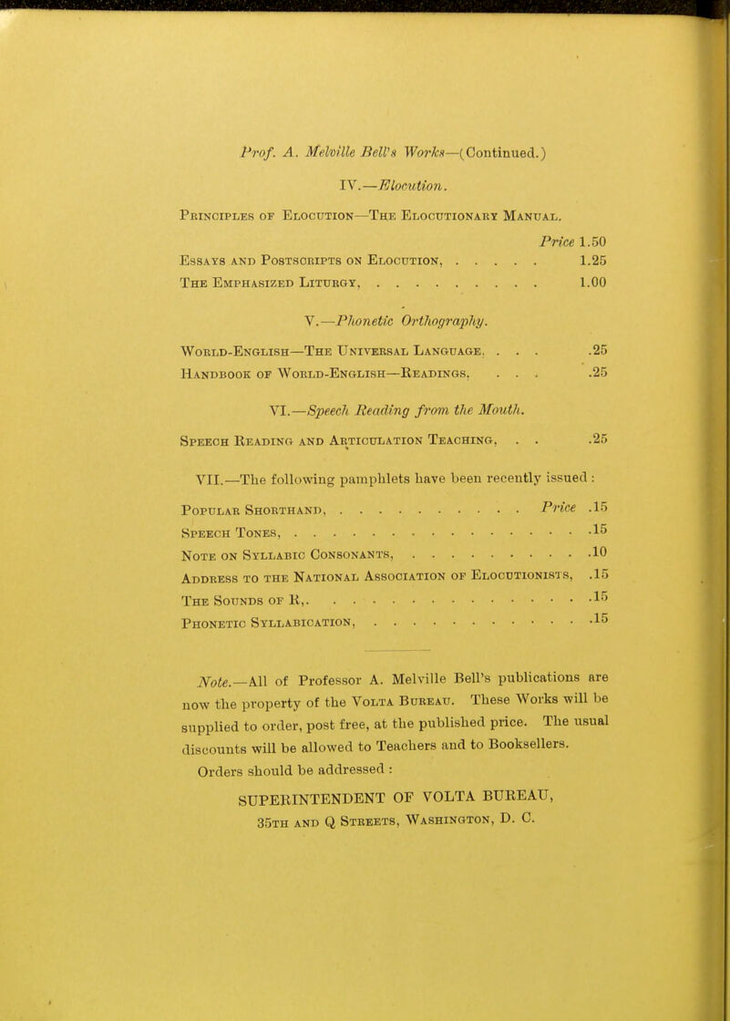 l^rof. A. Melville Bell's Fo?-*.?—(Continued.) IV.—Elomtion. Principles of Elocution—The Elocutionaet Manual. PriM 1.50 Essays and Postscripts on Elocution, 1.25 The Emphasized Liturgy, 1.00 Y.—Phonetic Orthography. World-English—The Universal Language. ... .25 Handbook of World-English—Readings, ... .25 VI.—Speech Reading from the Mouth. Speech Reading and Articulation Teaching, . . .25 VII.—The following pamphlets have been recently issued : Popular Shorthand Price .15 Speech Tones, 15 Note on Syllabic Consonants, 10 Address to the National Association of Elocutionists, .15 The Sounds of R, 1''' Phonetic Syllabication, 15 Note.—S-W of Professor A. Melville Bell's publications are now the property of the Volta Bureau. These Works will be supplied to order, post free, at the published price. The usual discounts will be allowed to Teachers and to Booksellers. Orders should be addressed : SUPERINTENDENT OF VOLTA BUREAU, 35th and Q Streets, Washington, D. C.