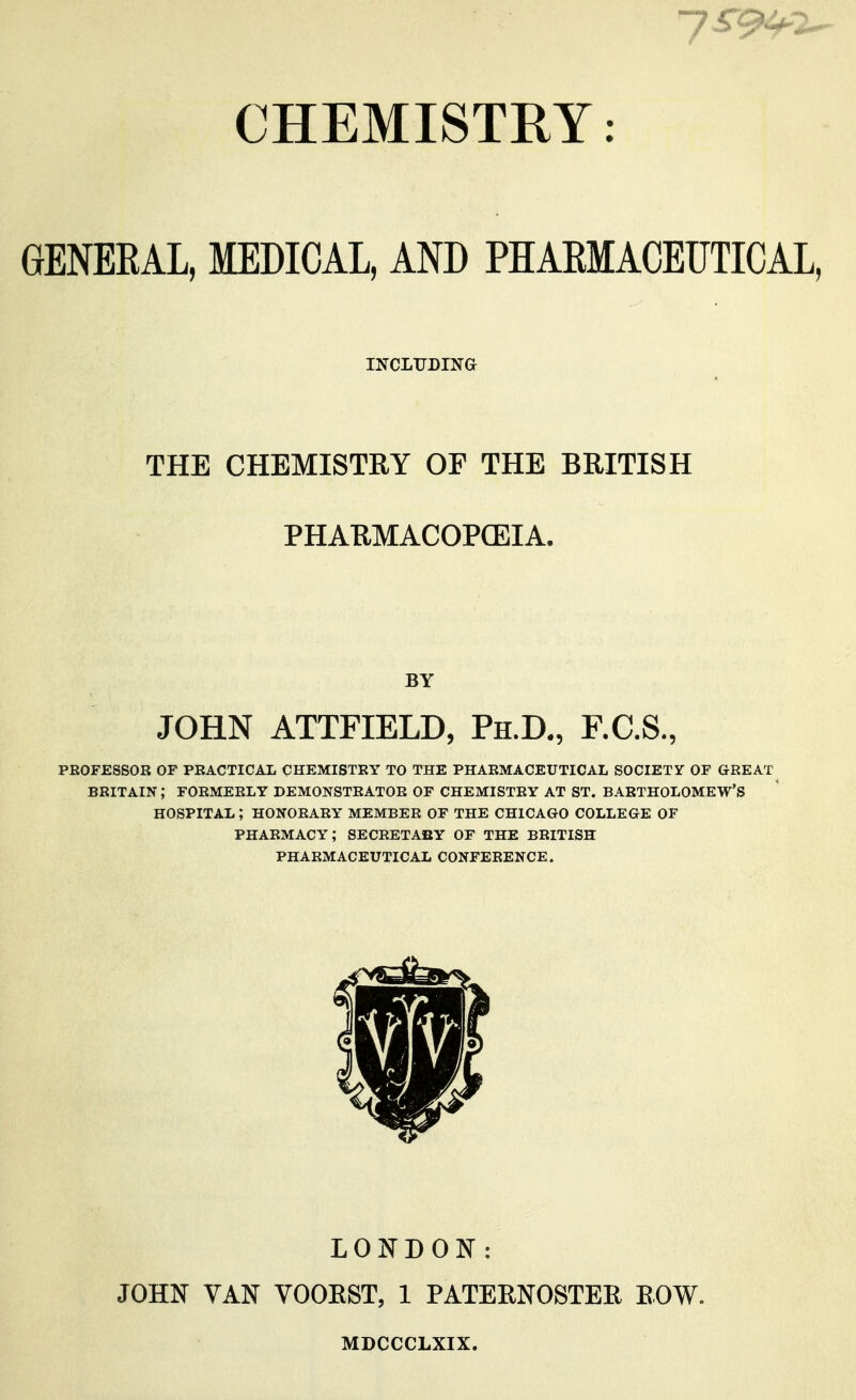 CHEMISTRY: GENERAL, MEDICAL, AND PHAEMACEUTICAL, INCLUDING THE CHEMISTRY OF THE BRITISH PHARMACOPCEIA. BY JOHN ATTFIELD, Ph.D., F.C.S., professor of practical chemistry to the pharmaceutical society of great britain; formerly demonstrator of chemistry at st. bartholomew's hospital; honorary member of the chicago college of pharmacy; secretaby of the British pharmaceutical conference. LONDON: JOHN VAN VOOEST, 1 PATEENOSTER EOW. MDCCCLXIX.