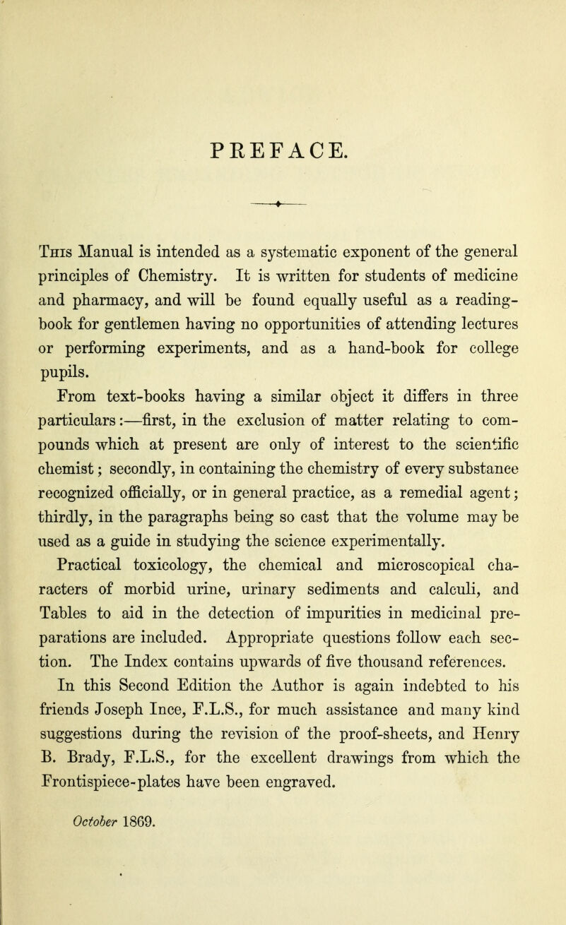 PREFACE. This Manual is intended as a systematic exponent of the general principles of Chemistry. It is written for students of medicine and pharmacy, and will be found equally useful as a reading- book for gentlemen having no opportunities of attending lectures or performing experiments, and as a hand-book for college pupils. From text-books having a similar object it differs in three particulars;—first, in the exclusion of matter relating to com- pounds which at present are only of interest to the scientific chemist; secondly, in containing the chemistry of every substance recognized officially, or in general practice, as a remedial agent; thirdly, in the paragraphs being so cast that the volume may be used as a guide in studying the science experimentally. Practical toxicology, the chemical and microscopical cha- racters of morbid urine, urinary sediments and calculi, and Tables to aid in the detection of impurities in medicinal pre- parations are included. Appropriate questions follow each sec- tion. The Index contains upwards of five thousand references. In this Second Edition the Author is again indebted to his friends Joseph Ince, F.L.S., for much assistance and many kind suggestions during the revision of the proof-sheets, and Henry B. Brady, E.L.S., for the excellent drawings from which the Erontispiece-plates have been engraved. October 1869.