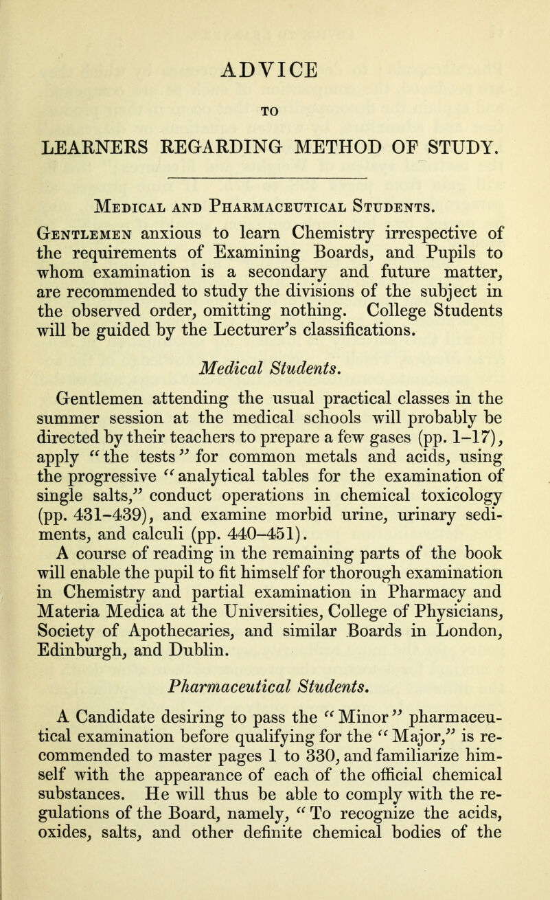 ADVICE TO LEARNERS REGARDING METHOD OP STUDY. Medical and Pharmaceutical Students. Gentlemen anxious to learn Chemistry irrespective of the requirements of Examining Boards, and Pupils to whom examination is a secondary and future matter, are recommended to study the divisions of the subject in the observed order, omitting nothing. College Students will be guided by the Lecturer^s classifications. Medical Students, Gentlemen attending the usual practical classes in the summer session at the medical schools will probably be directed by their teachers to prepare a few gases (pp. 1-17), apply the tests ^' for common metals and acids, using the progressive analytical tables for the examination of single salts,^^ conduct operations in chemical toxicology (pp. 431-439), and examine morbid urine, urinary sedi- ments, and calculi (pp. 440-451). A course of reading in the remaining parts of the book will enable the pupil to fit himself for thorough examination in Chemistry and partial examination in Pharmacy and Materia Medica at the Universities, College of Physicians, Society of Apothecaries, and similar Boards in London, Edinburgh, and Dublin. Pharmaceutical Students, A Candidate desiring to pass the Minor pharmaceu- tical examination before qualifying for the Major,^^ is re- commended to master pages 1 to 330, and familiarize him- self with the appearance of each of the official chemical substances. He will thus be able to comply with the re- gulations of the Board, namely, To recognize the acids, oxides, salts, and other definite chemical bodies of the