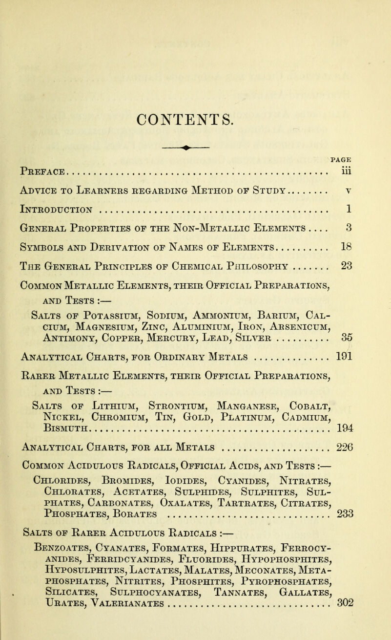 CONTENTS. PAGE Preface iii Advice to Learners regarding Method op Study v Introduction 1 General Properties of the Non-Metallic Elemnts 3 SYmoLS AND Derivation of Names of Elements 18 The General Principles of Chemical Philosophy 23 Common Metallic Elements, their Official Preparations^ AND Tests :— Salts of Potassium, Sodium, Ammonium, Barium, Cal- cium, Magnesium, Zinc, Aluminium, Iron, Arsenicum, Antimony, Copper, Mercury, Lead, Silver 35 Analytical Charts, for Ordinary Metals 191 Rarer Metallic Elements, their Official Preparations, and Tests :— Salts of Lithium, Strontium, Manganese, Cobalt, Nickel, Chromium, Tin, Gold, Platinum, Cadmium, Bismuth 194 Analytical Charts, for all Metals 226 Common Acidulous Radicals, Official Acids, and Tests :— Chlorides, Bromides, Iodides, Cyanides, Nitrates, Chlorates, Acetates, Sulphides, Sulphites, Sul- phates, Carbonates, Oxalates, Tartrates, Citrates, Phosphates, Borates 233 Salts of Rarer Acidulous Radicals :— Benzoates, Cyanates, Formates, Hippurates, Ferrocy- ANiDEs, Ferridcyanides, Fluorides, Hypophosphites, Hyposulphites, Lactates, Malatbs, Meconates, Meta- PHOSPHATES, Nitrites, Phosphites, Pyrophosphates, Silicates, Sulphocyanates, Tannates, Gallates, Urates, Valerianates 302