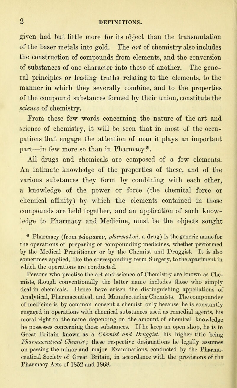 given had but little more for its object than tbe transmutation of the baser metals into gold. The art of chemistry also includes the construction of compounds from elements, and the conversion of substances of one character into those of another. The gene- ral principles or leading truths relating to the elements, to the manner in which they severally combine, and to the properties of the compound substances formed by their union, constitute the science of chemistry. Prom these few words concerning the nature of the art and science of chemistry, it will be seen that in most of the occu- pations that engage the attention of man it plays an important part—in few more so than in Pharmacy*. All drugs and chemicals are composed of a few elements. An intimate knowledge of the properties of these, and of the various substances they form by combining with each other, a knowledge of the power or force (the chemical force or chemical affinity) by which the elements contained in those compounds are held together, and an apphcation of such know- ledge to Pharmacy and Medicine, must be the objects sought ^ Pharmacy (from (papiiaKov, fharmalcon, a drug) is the generic name for the operations of preparing or compounding medicines, whether performed by the Medical Practitioner or by the Chemist and Druggist. It is also sometimes applied, like the corresponding term Surgery, to the apartment in which the operations are conducted. Persons who practise the art and science of Chemistry are known as Che- mists, though conventionally the latter name includes those who simply deal in chemicals. Hence have arisen the distinguishing appellations of Analytical, Pharmaceutical, and Manufacturing Chemists. The compounder of medicine is by common consent a chemist only because he is constantly engaged in operations with chemical substances used as remedial agents, his moral right to the name depending on the amount of chemical knowledge he possesses concerning those substances. If he keep an open shop, he is in Great Britain known as a Chemist and Druggist, his higher title being Fharmaceutical Chemist] these respective designations he legally assumes on passing the minor and major Examinations, conducted by the Pharma- ceutical Society of Great Britain, in accordance with the provisions of the Pharmacy Acts of 1852 and 1868.