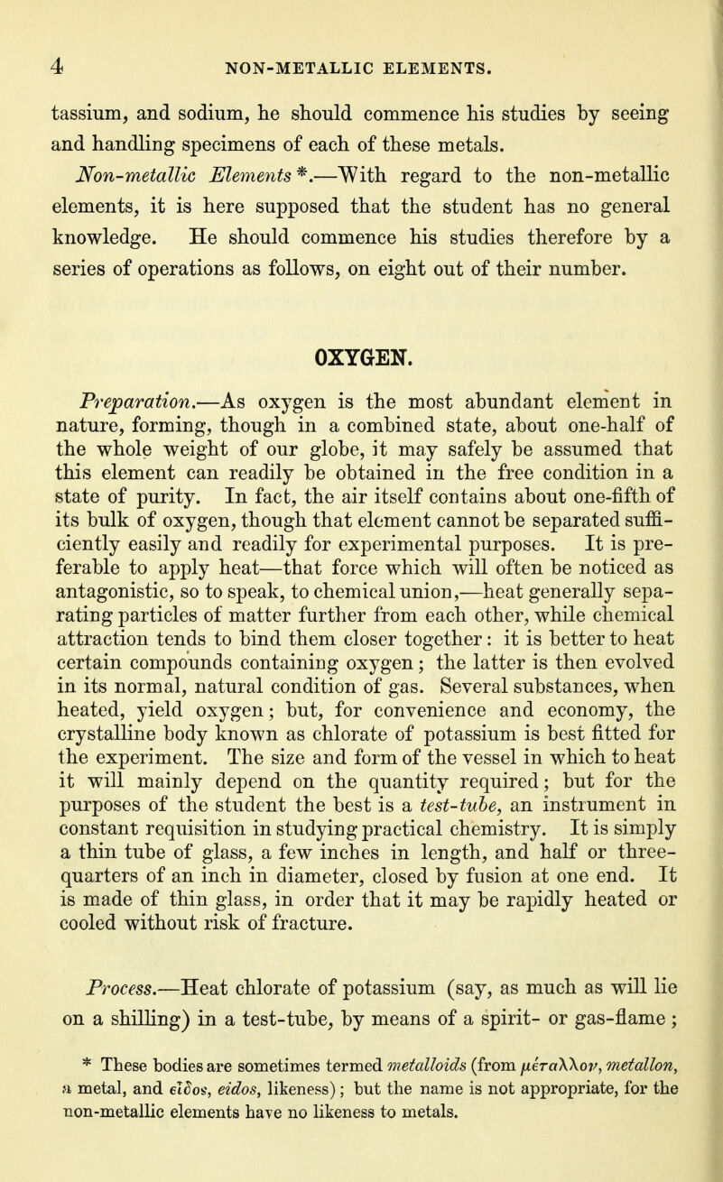 tassium, and sodium, he should commence his studies by seeing and handling specimens of each of these metals. Non-metallic Elements *.—With regard to the non-metallic elements, it is here supposed that the student has no general knowledge. He should commence his studies therefore by a series of operations as follows, on eight out of their number. OXYGEN. Preparation,—As oxygen is the most abundant element in nature, forming, though in a combined state, about one-half of the whole weight of our globe, it may safely be assumed that this element can readily be obtained in the free condition in a state of purity. In fact, the air itself contains about one-fifth of its bulk of oxygen, though that element cannot be separated suffi- ciently easily and readily for experimental purposes. It is pre- ferable to apply heat—that force which will often be noticed as antagonistic, so to speak, to chemical union,—heat generally sepa- rating particles of matter further from each other, while chemical attraction tends to bind them closer together: it is better to heat certain compounds containing oxygen; the latter is then evolved in its normal, natural condition of gas. Several substances, when heated, yield oxygen; but, for convenience and economy, the crystalline body known as chlorate of potassium is best fitted for the experiment. The size and form of the vessel in which to heat it will mainly depend on the quantity required; but for the purposes of the student the best is a test-tube, an instrument in constant requisition in studying practical chemistry. It is simply a thin tube of glass, a few inches in length, and half or three- quarters of an inch in diameter, closed by fusion at one end. It is made of thin glass, in order that it may be rapidly heated or cooled without risk of fracture. Process.—Heat chlorate of potassium (say, as much as wiU lie on a shilhng) in a test-tube, by means of a spirit- or gas-flame; * These bodies are sometimes termed metalloids (from jjieraWov, metallon, ;i metal, and elSos, eidos, likeness); but the name is not appropriate, for the non-metallic elements have no likeness to metals.