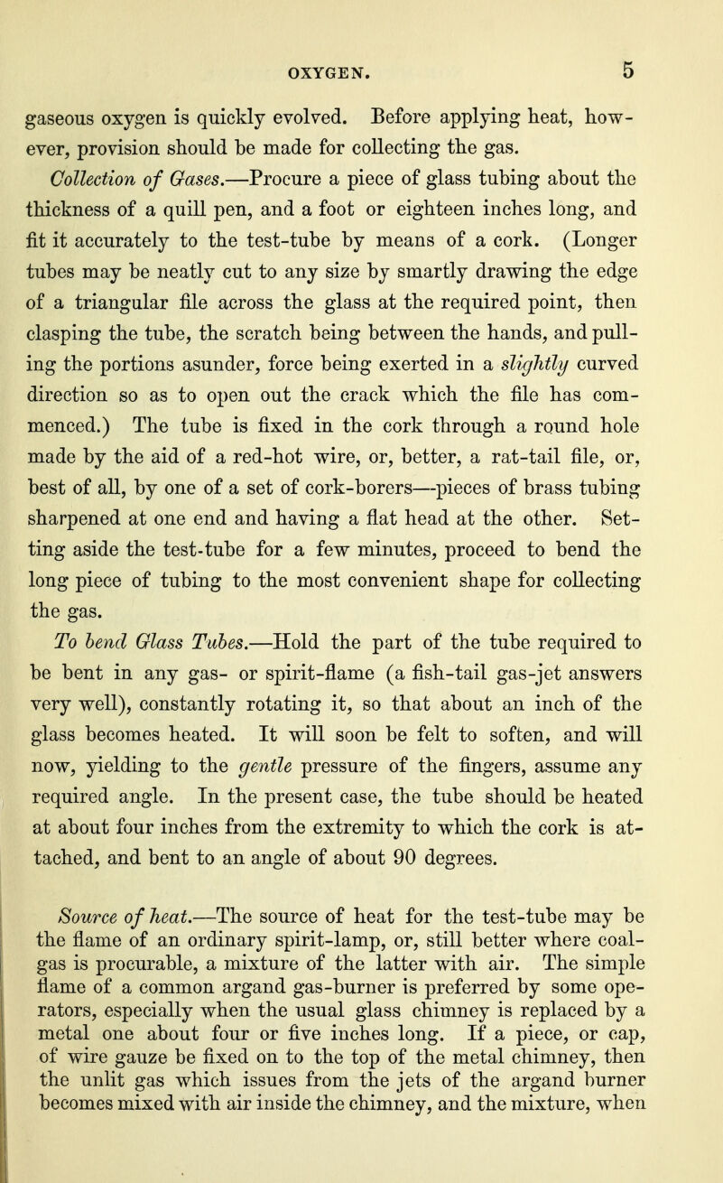 gaseous oxygen is quickly evolved. Before applying heat, how- ever, provision should be made for collecting the gas. Collection of Gases.—Procure a piece of glass tubing about the thickness of a quill pen, and a foot or eighteen inches long, and fit it accurately to the test-tube by means of a cork. (Longer tubes may be neatly cut to any size by smartly drawing the edge of a triangular file across the glass at the required point, then clasping the tube, the scratch being between the hands, and pull- ing the portions asunder, force being exerted in a slightly curved direction so as to open out the crack which the file has com- menced.) The tube is fixed in the cork through a round hole made by the aid of a red-hot wire, or, better, a rat-tail file, or, best of all, by one of a set of cork-borers—pieces of brass tubing sharpened at one end and having a flat head at the other. Set- ting aside the test-tube for a few minutes, proceed to bend the long piece of tubing to the most convenient shape for collecting the gas. To bend Glass Tubes.—Hold the part of the tube required to be bent in any gas- or spirit-flame (a fish-tail gas-jet answers very well), constantly rotating it, so that about an inch of the glass becomes heated. It will soon be felt to soften, and will now, yielding to the gentle pressure of the fingers, assume any required angle. In the present case, the tube should be heated at about four inches from the extremity to which the cork is at- tached, and bent to an angle of about 90 degrees. Source of heat.—The source of heat for the test-tube may be the flame of an ordinary spirit-lamp, or, still better where coal- gas is procurable, a mixture of the latter with air. The simple flame of a common argand gas-burner is preferred by some ope- rators, especially when the usual glass chimney is replaced by a metal one about four or five inches long. If a piece, or cap, of wire gauze be fixed on to the top of the metal chimney, then the unlit gas which issues from the jets of the argand burner becomes mixed with air inside the chimney, and the mixture, when