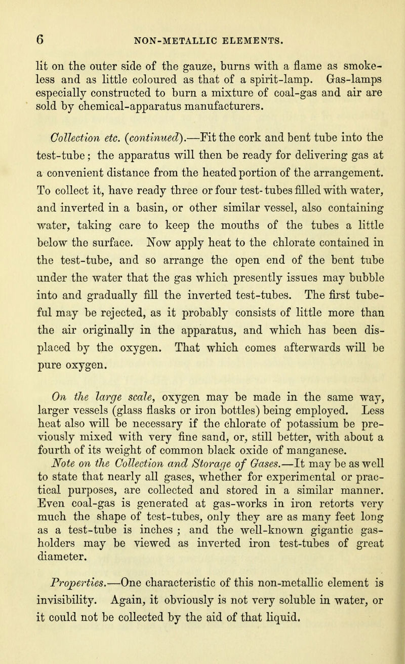 lit on the outer side of the gauze, burns with a flame as smoke- less and as little coloured as that of a spirit-lamp. Gas-lamps especially constructed to burn a mixture of coal-gas and air are sold by chemical-apparatus manufacturers. Collection etc, {continued).—Fit the cork and bent tube into the test-tube; the apparatus will then be ready for delivering gas at a convenient distance from the heated portion of the arrangement. To collect it, have ready three or four test- tubes filled with water, and inverted in a basin, or other similar vessel, also containing water, taking care to keep the mouths of the tubes a little below the surface. Kow apply heat to the chlorate contained in the test-tube, and so arrange the open end of the bent tube under the water that the gas which presently issues may bubble into and gradually fill the inverted test-tubes. The first tube- ful may be rejected, as it probably consists of little more than the air originally in the apparatus, and which has been dis- placed by the oxygen. That which comes afterwards will be pure oxygen. On the large scale, oxygen may be made in the same way, larger vessels (glass flasks or iron bottles) being employed. Less heat also will be necessary if the chlorate of potassium be pre- viously mixed with very fine sand, or, still better, with about a fourth of its weight of common black oxide of manganese. Note on the Collection and Storage of Oases.—It may be as well to state that nearly all gases, whether for experimental or prac- tical purposes, are collected and stored in a similar manner. Even coal-gas is generated at gas-works in iron retorts very much the shape of test-tubes, only they are as many feet long as a test-tube is inches ; and the well-known gigantic gas- holders may be viewed as inverted iron test-tubes of great diameter. Properties.—One characteristic of this non-metallic element is invisibility. Again, it obviously is not very soluble in water, or it could not be collected by the aid of that liquid.