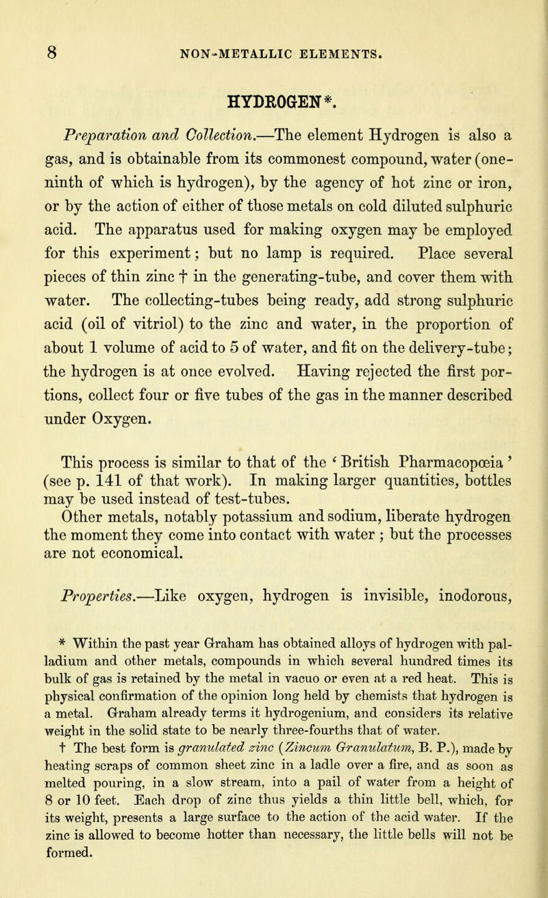 HYDROGEN*. Preparation and Collection.—The element Hydrogen is also a gas, and is obtainable from its commonest compound, water (one- ninth of which is hydrogen), by the agency of hot zinc or iron, or by the action of either of those metals on cold diluted sulphuric acid. The apparatus used for making oxygen may be employed for this experiment; but no lamp is required. Place several pieces of thin zinc t in the generating-tube, and cover them with water. The collecting-tubes being ready, add strong sulphuric acid (oil of vitriol) to the zinc and water, in the proportion of about 1 volume of acid to 5 of water, and fit on the delivery-tube; the hydrogen is at once evolved. Having rejected the first por- tions, collect four or five tubes of the gas in the manner described under Oxygen. This process is similar to that of the ^ British Pharmacopoeia ' (see p. 141 of that work). In making larger quantities, bottles may be used instead of test-tubes. Other metals, notably potassium and sodium, liberate hydrogen the moment they come into contact with water ; but the processes are not economical. Properties.—Like oxygen, hydrogen is invisible, inodorous, ^ Within the past year Graham has obtained alloys of hydrogen with pal- ladium and other metals, compounds in which several hundred times its bulk of gas is retained by the metal in vacuo or even at a red heat. This is physical confirmation of the opinion long held by chemists that hydrogen is a metal. Graham already terms it hydrogenium, and considers its relative weight in the solid state to be nearly three-fourths that of water. t The best form is granulated zinc (Zincum Granulatum, B. P.), made bv heating scraps of common sheet zinc in a ladle over a fire, and as soon as melted pouring, in a slow stream, into a pail of water from a height of 8 or 10 feet. Each drop of zinc thus yields a thin little bell, which, for its weight, presents a large surface to the action of the acid water. If the zinc is allowed to become hotter than necessary, the little bells will not be formed.