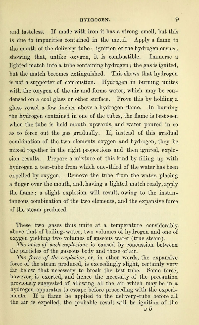 and tasteless. If made with iron it has a strong smell, but this is due to impurities contained in the metal. Apply a flame to the mouth of the delivery-tube ; ignition of the hydrogen ensues, showing that, unlike oxygen, it is combustible. Immerse a lighted match into a tube containing hydrogen; the gas is ignited, but the match becomes extinguished. This shows that hydrogen is not a supporter of combustion. Hydrogen in burning unites with the oxygen of the air and forms water, which may be con- densed on a cool glass or other surface. Prove this by holding a glass vessel a few inches above a hydrogen-flame. In burning the hydrogen contained in one of the tubes, the flame is best seen when the tube is held mouth upwards, and water poured in so as to force out the gas gradually. If, instead of this gradual combination of the two elements oxygen and hydrogen, they be mixed together in the right proportions and then ignited, explo- sion results. Prepare a mixture of this kind by filling up with hydrogen a test-tube from which one-third of the water has been expelled by oxygen. Eemove the tube from the water, placing a finger over the mouth, and, having a lighted match ready, apply the flame; a slight explosion will result, owing to the instan- taneous combination of the two elements, and the expansive force of the steam produced. These two gases thus unite at a temperature considerably above that of boiling-water, two volumes of hydrogen and one of oxygen yielding two volumes of gaseous water (true steam). The noise of such explosions is caused by concussion between the particles of the gaseous body and those of air. The force of the explosion, or, in other words, the expansive force of the steam produced, is exceedingly slight, certainly very far below that necessary to break the test-tube. Some force, however, is exerted, and hence the necessity of the precaution previously suggested of allowing all the air which may be in a hydrogen-apparatus to escape before proceeding with the experi- ments. If a flame be applied to the delivery-tube before all the air is expelled, the probable result will be ignition of the B 5
