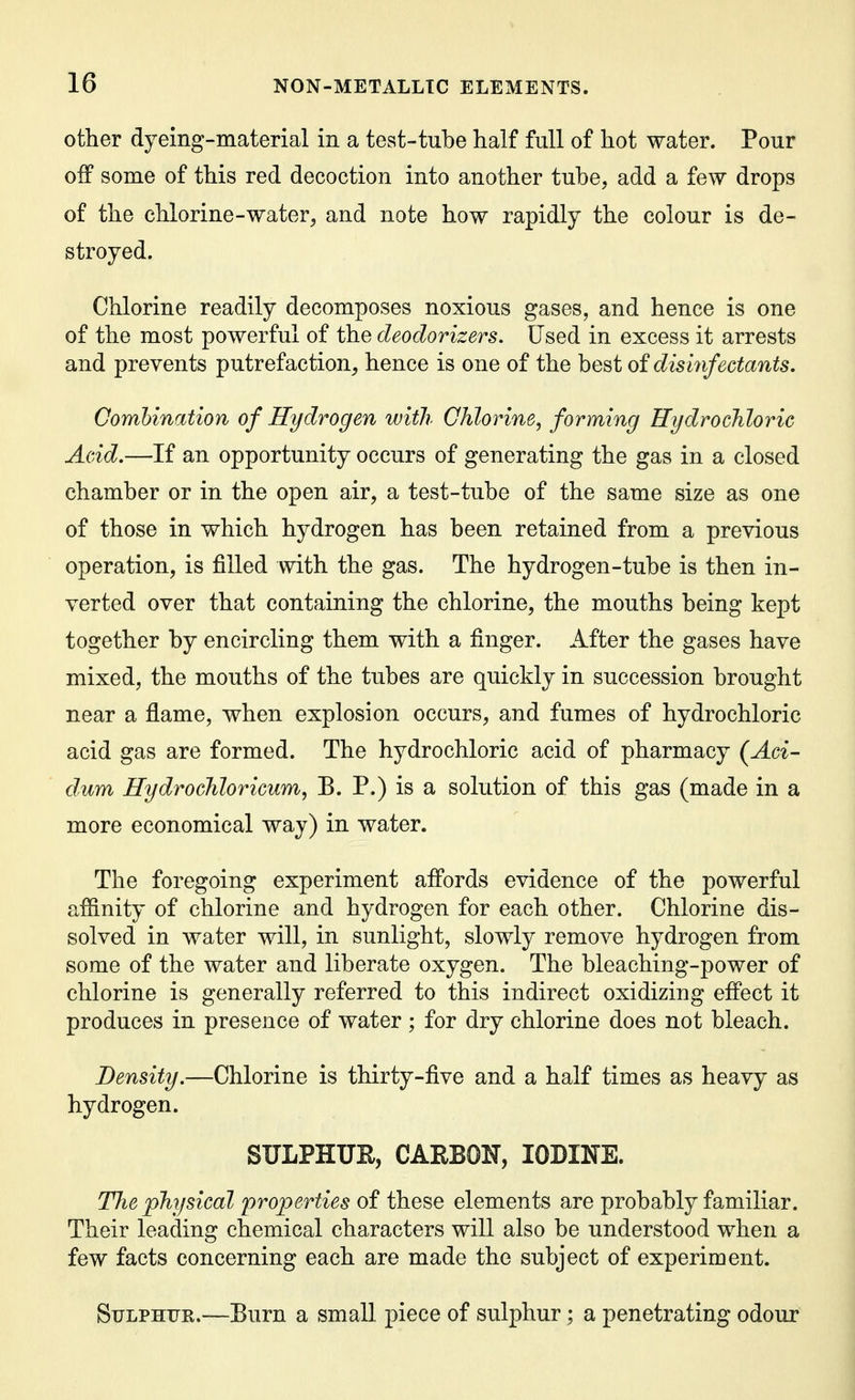 other dyeing-material in a test-tube half Ml of hot water. Pour off some of this red decoction into another tube, add a few drops of the chlorine-water, and note how rapidly the colour is de- stroyed. Chlorine readily decomposes noxious gases, and hence is one of the most powerful of the deodorizers. Used in excess it arrests and prevents putrefaction, hence is one of the hQ^i oi disinfectants. Combination of Hydrogen with Chlorine, forming Hydrochloric Acid.—If an opportunity occurs of generating the gas in a closed chamber or in the open air, a test-tube of the same size as one of those in which hydrogen has been retained from a previous operation, is filled with the gas. The hydrogen-tube is then in- verted over that containing the chlorine, the mouths being kept together by encircling them with a finger. After the gases have mixed, the mouths of the tubes are quickly in succession brought near a flame, when explosion occurs, and fumes of hydrochloric acid gas are formed. The hydrochloric acid of pharmacy (^Aci- dum Hydrochloricum, B. P.) is a solution of this gas (made in a more economical way) in water. The foregoing experiment affords evidence of the powerful affinity of chlorine and hydrogen for each other. Chlorine dis- solved in water will, in sunlight, slowly remove hydrogen from some of the water and liberate oxygen. The bleaching-power of chlorine is generally referred to this indirect oxidizing effect it produces in presence of water; for dry chlorine does not bleach. Density.—Chlorine is thirty-five and a half times as heavy as hydrogen. SULPHUE, CARBON, IODINE. The physical properties of these elements are probably familiar. Their leading chemical characters will also be understood when a few facts concerning each are made the subject of experiment. Sulphur.—Burn a small piece of sulphur; a penetrating odour