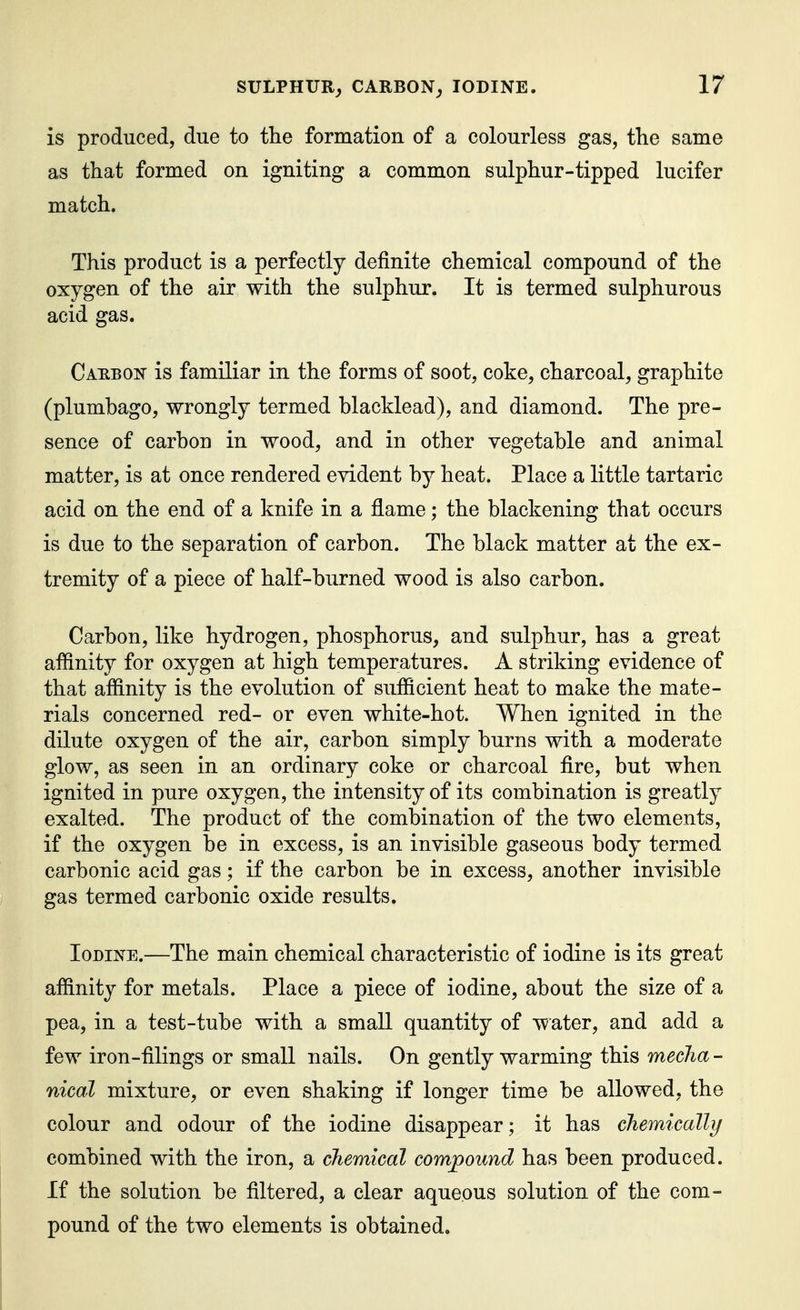 is produced, due to the formation of a colourless gas, the same as that formed on igniting a common sulphur-tipped lucifer match. This product is a perfectly definite chemical compound of the oxygen of the air with the sulphur. It is termed sulphurous acid gas. Carbon is familiar in the forms of soot, coke, charcoal, graphite (plumbago, wrongly termed blacklead), and diamond. The pre- sence of carbon in wood, and in other vegetable and animal matter, is at once rendered evident by heat. Place a little tartaric acid on the end of a knife in a fiame; the blackening that occurs is due to the separation of carbon. The black matter at the ex- tremity of a piece of half-burned wood is also carbon. Carbon, like hydrogen, phosphorus, and sulphur, has a great affinity for oxygen at high temperatures. A striking evidence of that affinity is the evolution of sufficient heat to make the mate- rials concerned red- or even white-hot. When ignited in the dilute oxygen of the air, carbon simply burns with a moderate glow, as seen in an ordinary coke or charcoal fire, but when ignited in pure oxygen, the intensity of its combination is greatly exalted. The product of the combination of the two elements, if the oxygen be in excess, is an invisible gaseous body termed carbonic acid gas; if the carbon be in excess, another invisible gas termed carbonic oxide results. Iodine.—The main chemical characteristic of iodine is its great affinity for metals. Place a piece of iodine, about the size of a pea, in a test-tube with a small quantity of water, and add a few iron-filings or small nails. On gently warming this mecha- nical mixture, or even shaking if longer time be allowed, the colour and odour of the iodine disappear ; it has cliemically combined with the iron, a chemical compound has been produced. If the solution be filtered, a clear aqueous solution of the com- pound of the two elements is obtained.