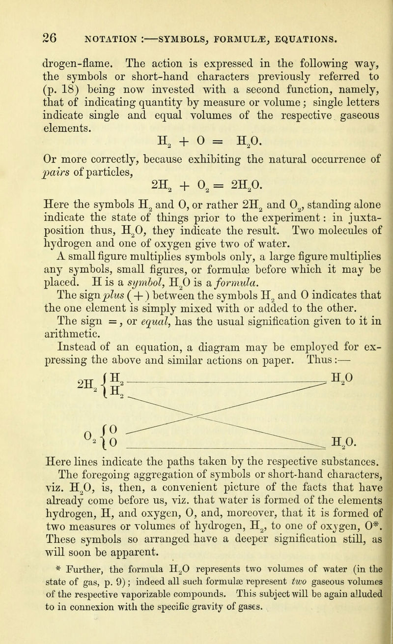 drogen-flame. The action is expressed in the following way, the symbols or short-hand characters previously referred to (p. 18) being now invested with a second function, namely, that of indicating quantity by measure or volume; single letters indicate single and equal volumes of the respective gaseous elements. H, + 0 = H,0. Or more correctly, because exhibiting the natural occurrence of pairs of particles, 2H, + 0, = 2H,0. Here the symbols and 0, or rather and 0^, standing alone indicate the state of things prior to the experiment: in juxta- position thus, H^O, they indicate the result. Two molecules of hydrogen and one of oxygen give two of water. A small figure multiplies symbols only, a large figure multiplies any symbols, small figures, or formulae before which it may be placed. H is a symbol, H^O is formula. The ^igRplus (4-) between the symbols and 0 indicates that the one element is simply mixed with or added to the other. The sign =, or equal, has the usual signification given to it in arithmetic. Instead of an equation, a diagram may be employed for ex- pressing the above and similar actions on paper. Thus:— Here lines indicate the paths taken by the respective substances. The foregoing aggregation of symbols or short-hand characters, viz. H^O, is, then, a convenient picture of the facts that have already come before us, viz. that water is formed of the elements hydrogen, H, and oxygen, 0, and, moreover, that it is formed of two measures or volumes of hydrogen, H^, to one of oxygen, 0*. These symbols so arranged have a deeper signification still, as will soon be apparent. Further, the formula H^O represents two volumes of water (in the state of gas, p. 9); indeed all such formulae represent two gaseous volumes of the respective vaporizable compounds. This subject will bo again alluded to ia connexion with the specific gravity of gases.