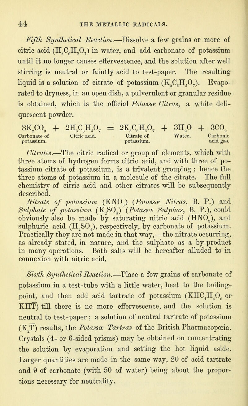 Fifth Synthetical Reaction.—Dissolve a few grains or more of citric acid (HgCgH-O^) in water, and add carbonate of potassium until it no longer causes effervescence, and the solution after well stirring is neutral or faintly acid to test-paper. The resulting liquid is a solution of citrate of potassium (KgCgH.O^). Evapo- rated to dryness, in an open dish, a pulverulent or granular residue is obtained, which is the of&cial Potassoe Citras, a white deli- quescent powder. 3K,C03 + 2H3C,H,0, Carbonate of Citric acid, potassium. = 2K3C,H,0, + 3H,0 + 300, Citrate of Water. Carbonic potassium. acid gas. Citrates.—The citric radical or group of elements, which with three atoms of hydrogen forms citric acid, and with three of po- tassium citrate of potassium, is a trivalent grouping ; hence the three atoms of potassium in a molecule of the citrate. The full chemistry of citric acid and other citrates will be subsequently described. Nitrate of potassium (KNO^) (Potassce Nitras, B. P.) and Sulphate of potassium (K^SO^) {Potassce Sulphas, B. P.), could obviously also be made by saturating nitric acid (HNO3), and sulphuric acid (H^SO^), respectively, by carbonate of potassium. Practically they are not made in that way,—the nitrate occurring, as already stated, in nature, and the sulphate as a by-product in many operations. Both salts will be hereafter alluded to in connexion with nitric acid. Sixth Synthetical Reaction.—Place a few grains of carbonate of potassium in a test-tube with a little water, heat to the boihng- point, and then add acid tartrate of potassium (KHC^H^Og or KHT) till there is no more effervescence, and the solution is neutral to test-paper ; a solution of neutral tartrate of potassium (K^T) results, the Potassoe Tartras of the British Pharmacopoeia. Crystals (4- or 6-sided prisms) may be obtained on concentrating the solution by evaporation and setting the hot liquid aside. Larger quantities are made in the same way, 20 of acid tartrate and 9 of carbonate (with 50 of water) being about the propor- tions necessary for neutrality.