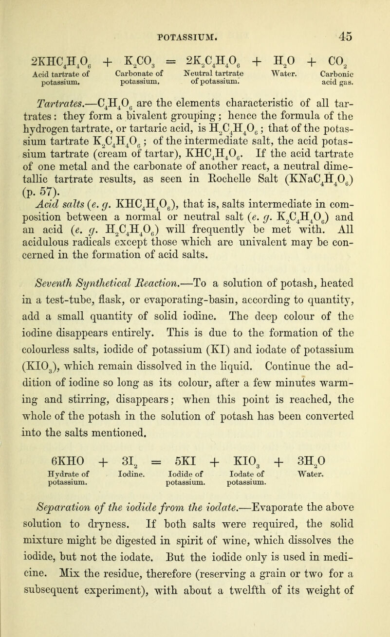 2KHC,H,0, + K.CO, = 2X,C,H,0, + H^O + CO, Acid tartrate of Carbonate of Neutral tartrate Water. Carbonic potassium, potassium, of potassium. acid gas. Tartrates.—C^H^O^ are the elements characteristic of all tar- trates : they form a bivalent grouping; hence the formula of the hydrogen tartrate, or tartaric acid, is H^C^H^Og; that of the potas- sium tartrate X^C^H^Og; of the intermediate salt, the acid potas- sium tartrate (cream of tartar), KHC^H^Og. If the acid tartrate of one metal and the carbonate of another react, a neutral dime- tallic tartrate results, as seen in Eochelle Salt (KlN'aC^H^Og) (p. 57). Add salts (e. g. KHC^H^Og), that is, salts intermediate in com- position between a normal or neutral salt {e, g. K^C^H^Og) and an acid (e. g. H^C^H^Og) will frequently be met with. All acidalous radicals except those which are univalent may be con- cerned in the formation of acid salts. Seventh Synthetical Reaction.—To a solution of potash, heated in a test-tube, flask, or evaporating-basin, according to quantity, add a small quantity of solid iodine. The deep colour of the iodine disappears entirely. This is due to the formation of the colourless salts, iodide of potassium (KI) and iodate of potassium (KIO3), which remain dissolved in the liquid. Continue the ad- dition of iodine so long as its colour, after a few minutes warm- ing and stirring, disappears; when this point is reached, the whole of the potash in the solution of potash has been converted into the salts mentioned. 6KH0 + 31, = 5KI -h KIO3 -1- SH^O Hydrate of Iodine. Iodide of Iodate of Water, potassium. potassium. potassium. Separation of the iodide from the iodate.—Evaporate the above solution to dryness. If both salts were required, the solid mixture might be digested in spirit of wine, which dissolves the iodide, but not the iodate. Eut the iodide only is used in medi- cine. Mix the residue, therefore (reserving a grain or two for a subsequent experiment), with about a twelfth of its weight of