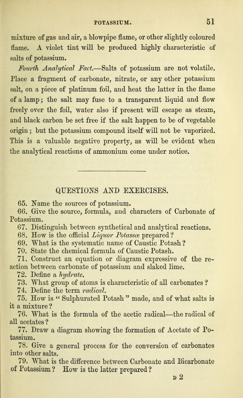 mixture of gas and air, a blowpipe flame, or other slightly coloured flame. A violet tint will be produced highly characteristic of salts of potassium. Fourth Analytical Fact.—Salts of potassium are not volatile. Place a fragment of carbonate^ nitrate, or any other potassium salt, on a piece of platinum foil, and heat the latter in the flame of a lamp; the salt may fuse to a transparent liquid and flow freely over the foil, water also if present will escape as steam, and black carbon be set free if the salt happen to be of vegetable origin; but the potassium compound itself will not be vaporized. This is a valuable negative property, as will be evident when the analytical reactions of ammonium come under notice. QUESTIOJ^S AND EXEECISES. 65. Name the sources of potassium. 66. Give the source, formula, and characters of Carbonate of Potassium. 67. Distinguish between synthetical and analytical reactions. 68. How is the official Liquor Potassce prepared ? 69. What is the systematic name of Caustic Potash ? 70. State the chemical formula of Caustic Potash. 71. Construct an equation or diagram expressive of the re- action between carbonate of potassium and slaked lime. 72. Define a hydrate, 73. What group of atoms is characteristic of all carbonates ? 74. Define the term radical. 75. How is  Sulphurated Potash  made, and of what salts is it a mixture ? 76. What is the formula of the acetic radical—the radical of all acetates ? 77. Draw a diagram showing the formation of Acetate of Po- tassium. 78. Give a general process for the conversion of carbonates into other salts. 79. What is the difference between Carbonate and Bicarbonate of Potassium ? How is the latter prepared ? D 2