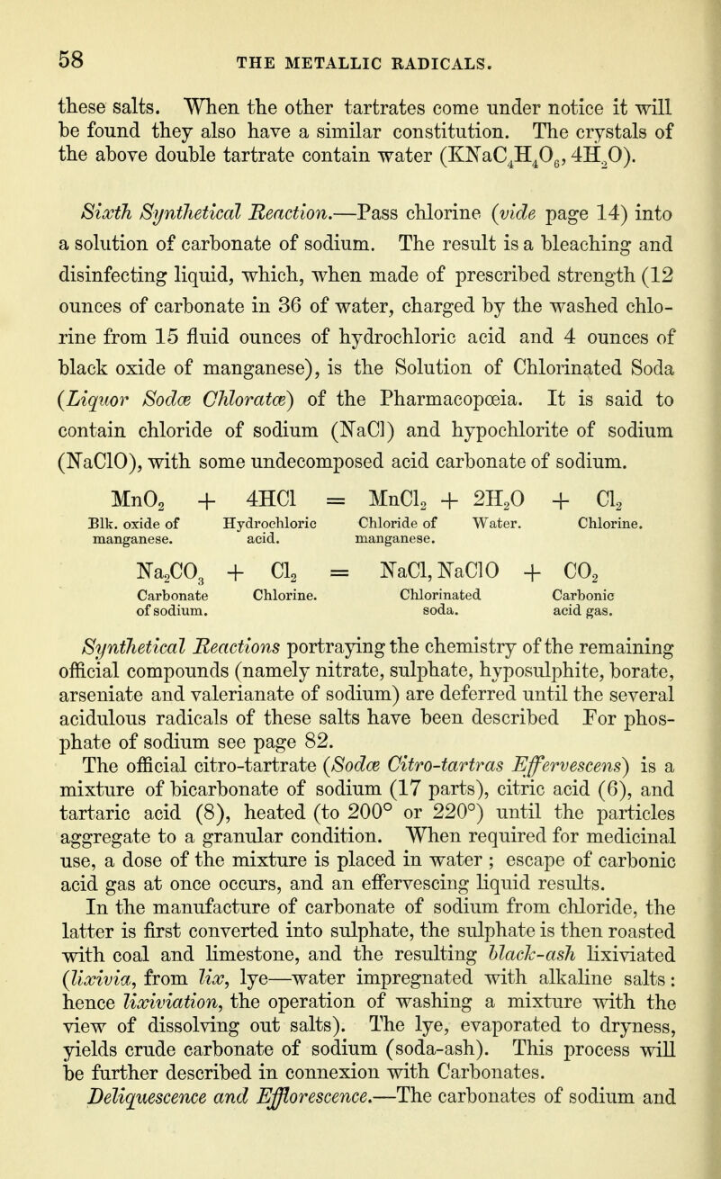 these salts. When the other tartrates come under notice it will be found they also have a similar constitution. The crystals of the above double tartrate contain water (KISTaC^H^Og, 4H^0). Sixth Synthetical Reaction.—Pass chlorine (vide page 14) into a solution of carbonate of sodium. The result is a bleaching and disinfecting liquid, which, when made of prescribed strength (12 ounces of carbonate in 36 of water, charged by the washed chlo- rine from 15 fluid ounces of hydrochloric acid and 4 ounces of black oxide of manganese), is the Solution of Chlorinated Soda {Liquor Sodce Ghloratce) of the Pharmacopoeia. It is said to contain chloride of sodium (JSTaCl) and hypochlorite of sodium (NaClO), with some undecomposed acid carbonate of sodium. MnO^ + 4HC1 = MnCl^ + 211^0 + Cl^ Blk. oxide of Hydrochloric Chloride of Water. Chlorine, manganese. acid. manganese. ]Sra2C03 + CI2 = I^aCl,KaC10 + CO^ Carbonate Chlorine. Chlorinated Carbonic of sodium. soda. acid gas. Synthetical Reactions portraying the chemistry of the remaining official compounds (namely nitrate, sulphate, hyposulphite, borate, arseniate and valerianate of sodium) are deferred until the several acidulous radicals of these salts have been described Por phos- phate of sodium see page 82. The official citro-tartrate (Sodce Citro-tartras Effervescens) is a mixture of bicarbonate of sodium (17 parts), citric acid (6), and tartaric acid (8), heated (to 200° or 220°) until the particles aggregate to a granular condition. When required for medicinal use, a dose of the mixture is placed in water ; escape of carbonic acid gas at once occurs, and an eflervescing liquid results. In the manufacture of carbonate of sodium from chloride, the latter is first converted into sulphate, the sulphate is then roasted with coal and limestone, and the resulting hlach-ash lixiviated (lixivia, from lix, lye—^water impregnated with alkaline salts: hence lixiviation, the operation of washing a mixture with the view of dissolving out salts). The lye, evaporated to dryness, yields crude carbonate of sodium (soda-ash). This process wiU be further described in connexion with Carbonates. Deliquescence and Efflorescence.—The carbonates of sodium and